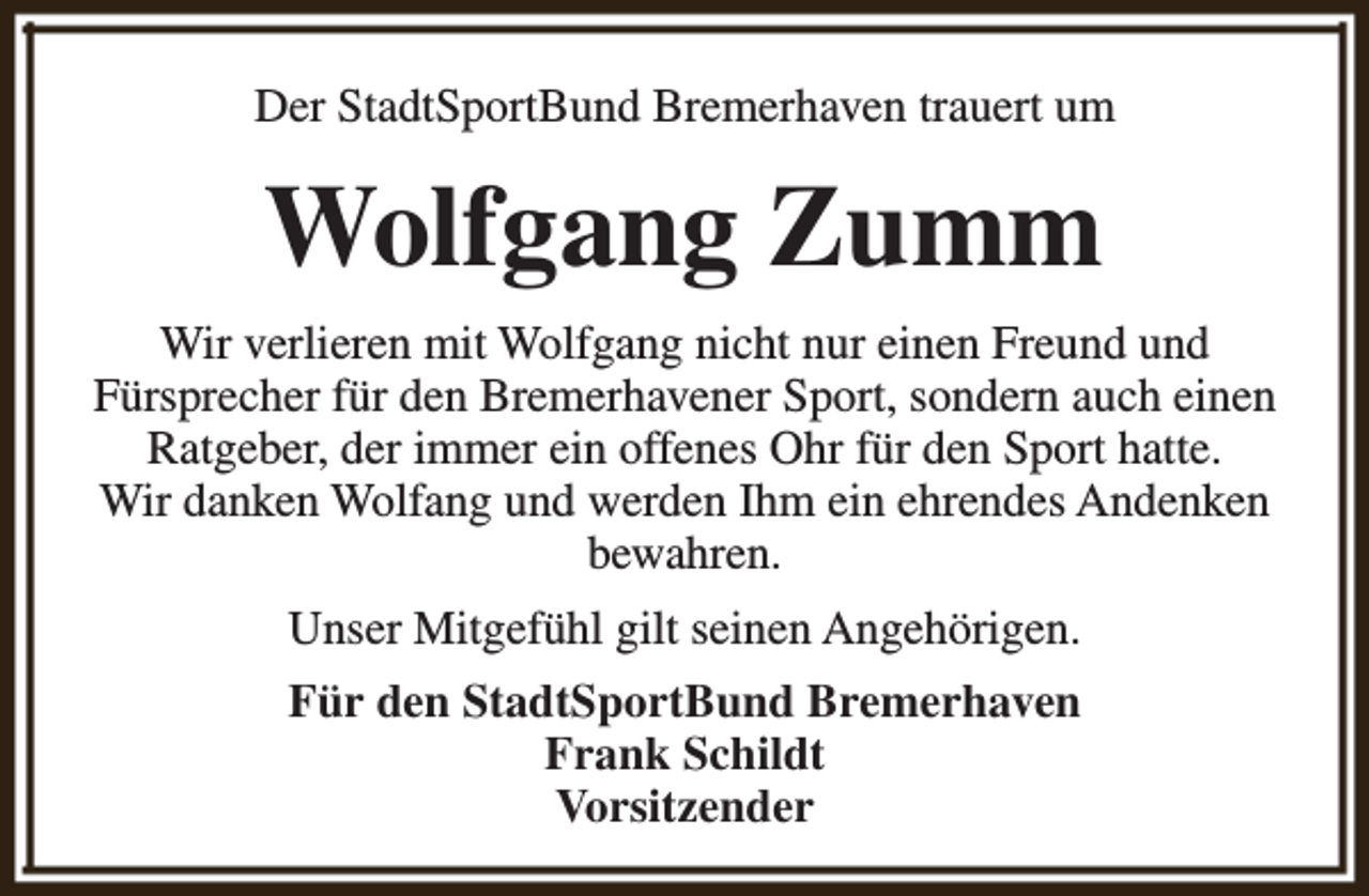 <p>Der StadtSportBund Bremerhaven trauert um</p>
<p>Wolfgang Zumm<br />Wir verlieren mit Wolfgang nicht nur einen Freund und<br />Fürsprecher für den Bremerhavener Sport, sondern auch einen<br />Ratgeber, der immer ein offenes Ohr für den Sport hatte.<br />Wir danken Wolfang und werden Ihm ein ehrendes Andenken<br />bewahren.<br />Unser Mitgefühl gilt seinen Angehörigen.<br />Für den StadtSportBund Bremerhaven<br />Frank Schildt<br />Vorsitzender</p>