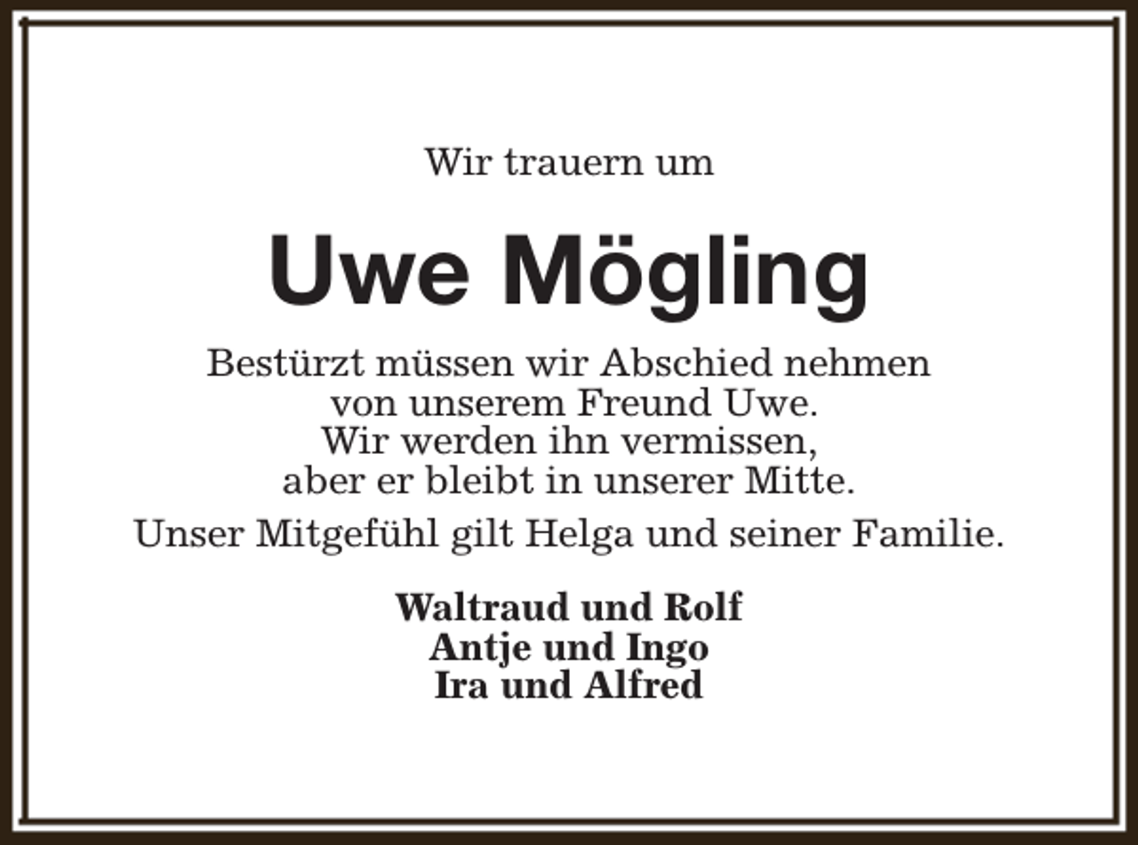 <p>Wir trauern um</p><p>Uwe Mögling<br />Bestürzt müssen wir Abschied nehmen<br />von unserem Freund Uwe.<br />Wir werden ihn vermissen,<br />aber er bleibt in unserer Mitte.<br />Unser Mitgefühl gilt Helga und seiner Familie.<br />Waltraud und Rolf<br />Antje und Ingo<br />Ira und Alfred</p>