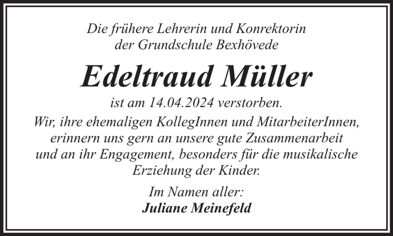 <p>Die frühere Lehrerin und Konrektorin<br />der Grundschule Bexhövede</p><p>Edeltraud Müller</p><p>ist am 14.04.2024 verstorben.<br />Wir, ihre ehemaligen KollegInnen und MitarbeiterInnen,<br />erinnern uns gern an unsere gute Zusammenarbeit<br />und an ihr Engagement, besonders für die musikalische<br />Erziehung der Kinder.<br />Im Namen aller:<br />Juliane Meinefeld</p>