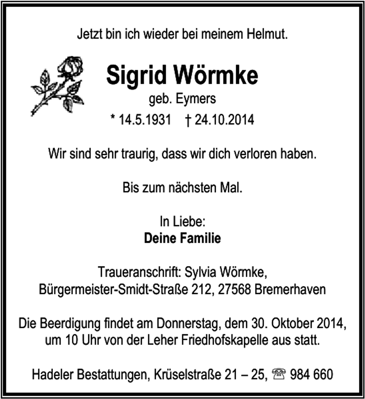 <p>Jetzt bin ich wieder bei meinem Helmut.</p><p>Sigrid Wörmke<br />geb. Eymers<br />* 14.5.1931 † 24.10.2014</p><p>Wir sind sehr traurig, dass wir dich verloren haben.<br />Bis zum nächsten Mal.<br />In Liebe:<br />Deine Familie<br />Traueranschrift: Sylvia Wörmke,<br />Bürgermeister-Smidt-Straße 212, 27568 Bremerhaven<br />Die Beerdigung findet am Donnerstag, dem 30. Oktober 2014,<br />um 10 Uhr von der Leher Friedhofskapelle aus statt.<br />Hadeler Bestattungen, Krüselstraße 21 – 25, ℡ 984 660</p>