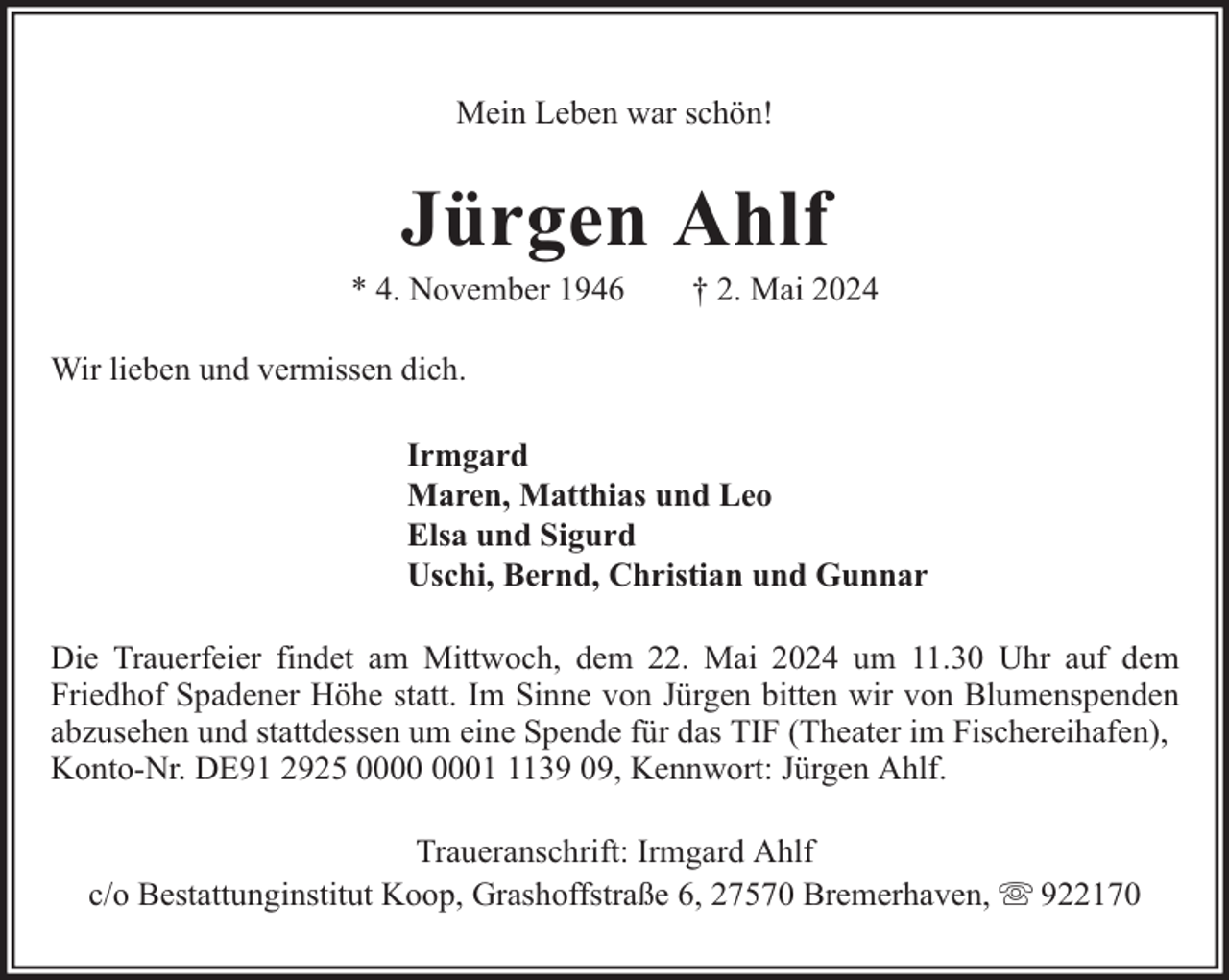 <p>Mein Leben war schön!</p><p>Jürgen Ahlf</p><p>* 4. November 1946</p><p>† 2. Mai 2024</p><p>Wir lieben und vermissen dich.<br />Irmgard<br />Maren, Matthias und Leo<br />Elsa und Sigurd<br />Uschi, Bernd, Christian und Gunnar<br />Die Trauerfeier findet am Mittwoch, dem 22. Mai 2024 um 11.30 Uhr auf dem<br />Friedhof Spadener Höhe statt. Im Sinne von Jürgen bitten wir von Blumenspenden<br />abzusehen und stattdessen um eine Spende für das TIF (Theater im Fischereihafen),<br />Konto-Nr. DE91 2925 0139 09, Kennwort: Jürgen Ahlf.<br />Traueranschrift: Irmgard Ahlf<br />c/o Bestattunginstitut Koop, Grashoffstraße 6, 27570 Bremerhaven,</p><p>922170</p>