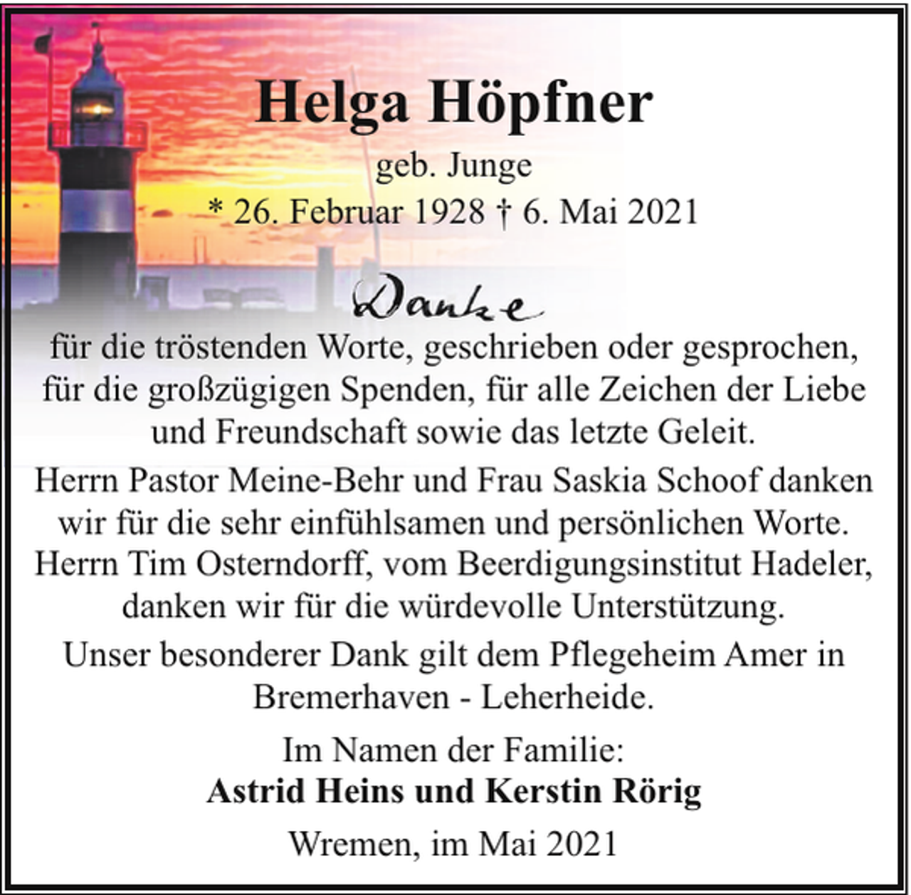 <p>Helga Höpfner</p><p>geb. Junge<br />* 26. Februar 1928 † 6. Mai 2021<br />für die tröstenden Worte, geschrieben oder gesprochen,<br />für die großzügigen Spenden, für alle Zeichen der Liebe<br />und Freundschaft sowie das letzte Geleit.<br />Herrn Pastor Meine-Behr und Frau Saskia Schoof danken<br />wir für die sehr einfühlsamen und persönlichen Worte.<br />Herrn Tim Osterndorff, vom Beerdigungsinstitut Hadeler,<br />danken wir für die würdevolle Unterstützung.<br />Unser besonderer Dank gilt dem Pflegeheim Amer in<br />Bremerhaven - Leherheide.<br />Im Namen der Familie:<br />Astrid Heins und Kerstin Rörig<br />Wremen, im Mai 2021</p>