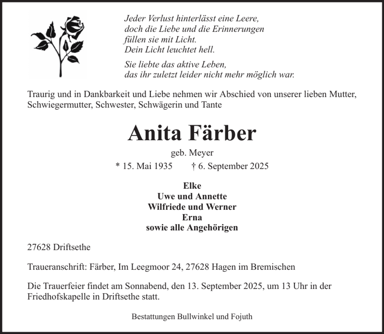<p>Jeder Verlust hinterlässt eine Leere,<br />doch die Liebe und die Erinnerungen<br />füllen sie mit Licht.<br />Dein Licht leuchtet hell.<br />Sie liebte das aktive Leben,<br />das ihr zuletzt leider nicht mehr möglich war.<br />Traurig und in Dankbarkeit und Liebe nehmen wir Abschied von unserer lieben Mutter,<br />Schwiegermutter, Schwester, Schwägerin und Tante</p><p>Anita Färber<br />geb. Meyer<br />* 15. Mai 1935<br />† 6. September 2025<br />Elke<br />Uwe und Annette<br />Wilfriede und Werner<br />Erna<br />sowie alle Angehörigen<br />27628 Driftsethe<br />Traueranschrift: Färber, Im Leegmoor 24, 27628 Hagen im Bremischen<br />Die Trauerfeier findet am Sonnabend, den 13. September 2025, um 13 Uhr in der<br />Friedhofskapelle in Driftsethe statt.<br />Bestattungen Bullwinkel und Fojuth</p>