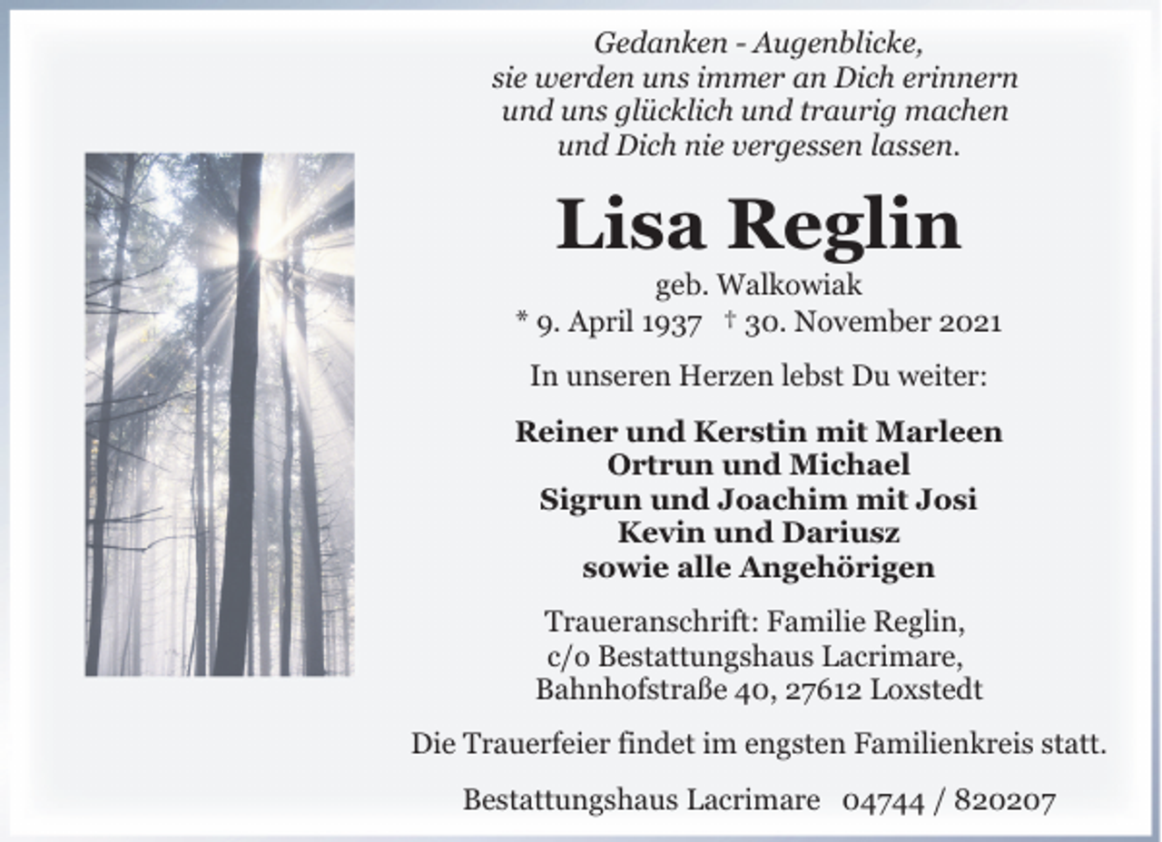 <p>Gedanken - Augenblicke,<br />sie werden uns immer an Dich erinnern<br />und uns glücklich und traurig machen<br />und Dich nie vergessen lassen.</p><p>Lisa Reglin</p><p>geb. Walkowiak<br />* 9. April 1937 † 30. November 2021<br />In unseren Herzen lebst Du weiter:<br />Reiner und Kerstin mit Marleen<br />Ortrun und Michael<br />Sigrun und Joachim mit Josi<br />Kevin und Dariusz<br />sowie alle Angehörigen<br />Traueranschrift: Familie Reglin,<br />c/o Bestattungshaus Lacrimare,<br />Bahnhofstraße 40, 27612 Loxstedt<br />Die Trauerfeier findet im engsten Familienkreis statt.<br />Bestattungshaus Lacrimare 04744 / 820207</p>