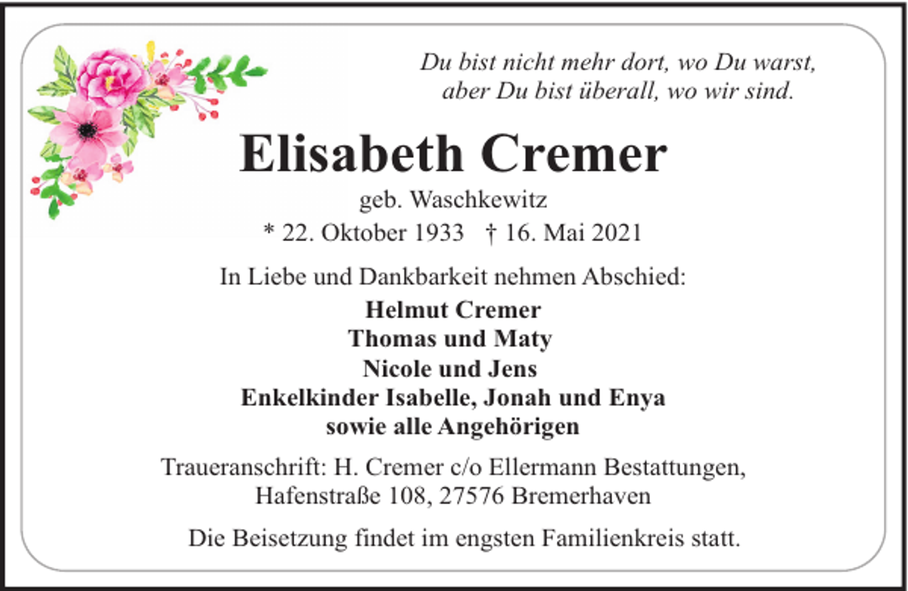 <p>Du bist nicht mehr dort, wo Du warst,<br />aber Du bist überall, wo wir sind.</p><p>Elisabeth Cremer<br />geb. Waschkewitz<br />* 22. Oktober 1933 † 16. Mai 2021</p><p>In Liebe und Dankbarkeit nehmen Abschied:<br />Helmut Cremer<br />Thomas und Maty<br />Nicole und Jens<br />Enkelkinder Isabelle, Jonah und Enya<br />sowie alle Angehörigen<br />Traueranschrift: H. Cremer c/o Ellermann Bestattungen,<br />Hafenstraße 108, 27576 Bremerhaven<br />Die Beisetzung findet im engsten Familienkreis statt.</p>
