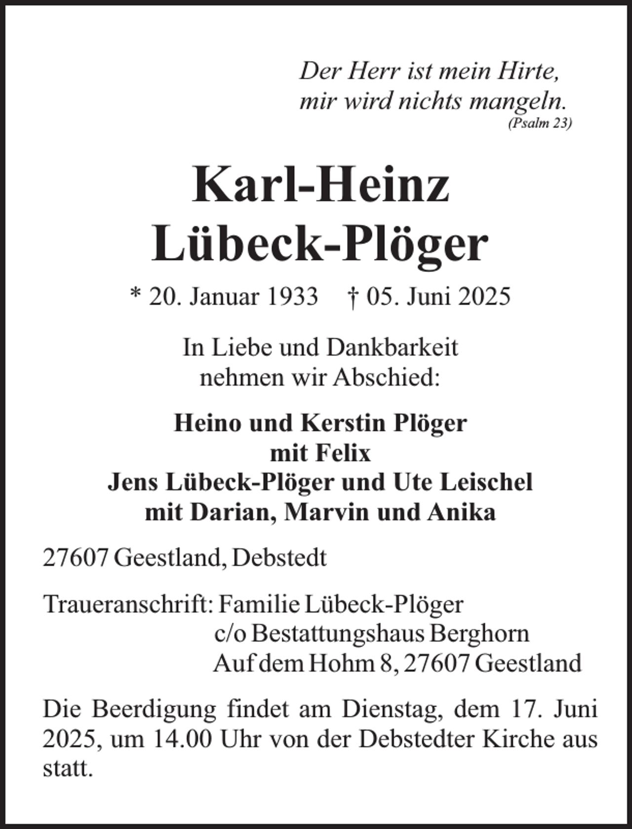 <p>Der Herr ist mein Hirte,<br />mir wird nichts mangeln.</p><p>(Psalm 23)</p><p>Karl-Heinz<br />Lübeck-Plöger</p><p>* 20. Januar 1933 † 05. Juni 2025<br />In Liebe und Dankbarkeit<br />nehmen wir Abschied:<br />Heino und Kerstin Plöger<br />mit Felix<br />Jens Lübeck-Plöger und Ute Leischel<br />mit Darian, Marvin und Anika<br />27607 Geestland, Debstedt<br />Traueranschrift: Familie Lübeck-Plöger<br />c/o Bestattungshaus Berghorn<br />Auf dem Hohm 8, 27607 Geestland<br />Die Beerdigung findet am Dienstag, dem 17. Juni<br />2025, um 14.00 Uhr von der Debstedter Kirche aus<br />statt.</p>