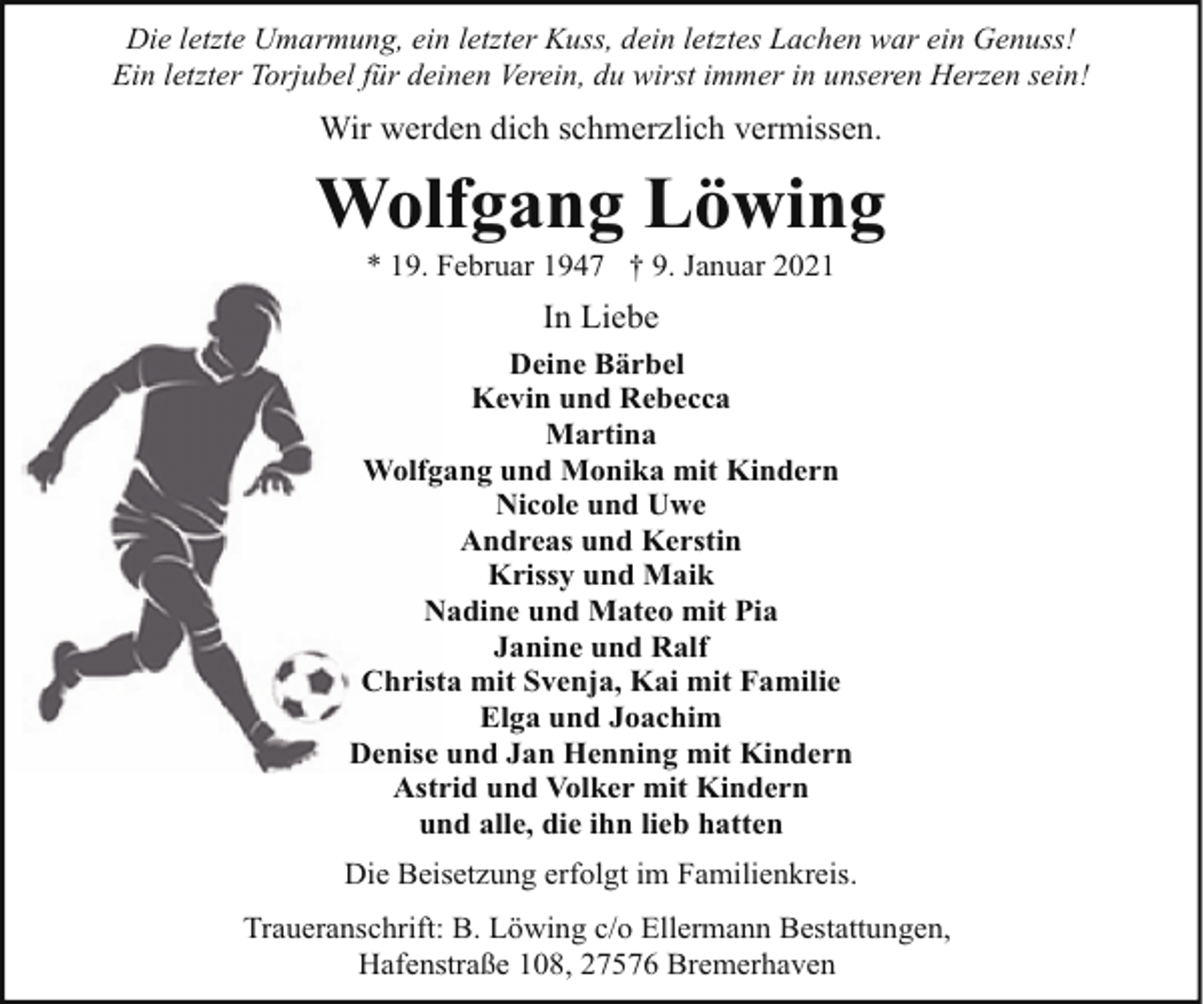 <p>Die letzte Umarmung, ein letzter Kuss, dein letztes Lachen war ein Genuss!<br />Ein letzter Torjubel für deinen Verein, du wirst immer in unseren Herzen sein!</p><p>Wir werden dich schmerzlich vermissen.</p><p>Wolfgang Löwing<br />* 19. Februar 1947 † 9. Januar 2021</p><p>In Liebe<br />Deine Bärbel<br />Kevin und Rebecca<br />Martina<br />Wolfgang und Monika mit Kindern<br />Nicole und Uwe<br />Andreas und Kerstin<br />Krissy und Maik<br />Nadine und Mateo mit Pia<br />Janine und Ralf<br />Christa mit Svenja, Kai mit Familie<br />Elga und Joachim<br />Denise und Jan Henning mit Kindern<br />Astrid und Volker mit Kindern<br />und alle, die ihn lieb hatten<br />Die Beisetzung erfolgt im Familienkreis.<br />Traueranschrift: B. Löwing c/o Ellermann Bestattungen,<br />Hafenstraße 108, 27576 Bremerhaven</p>