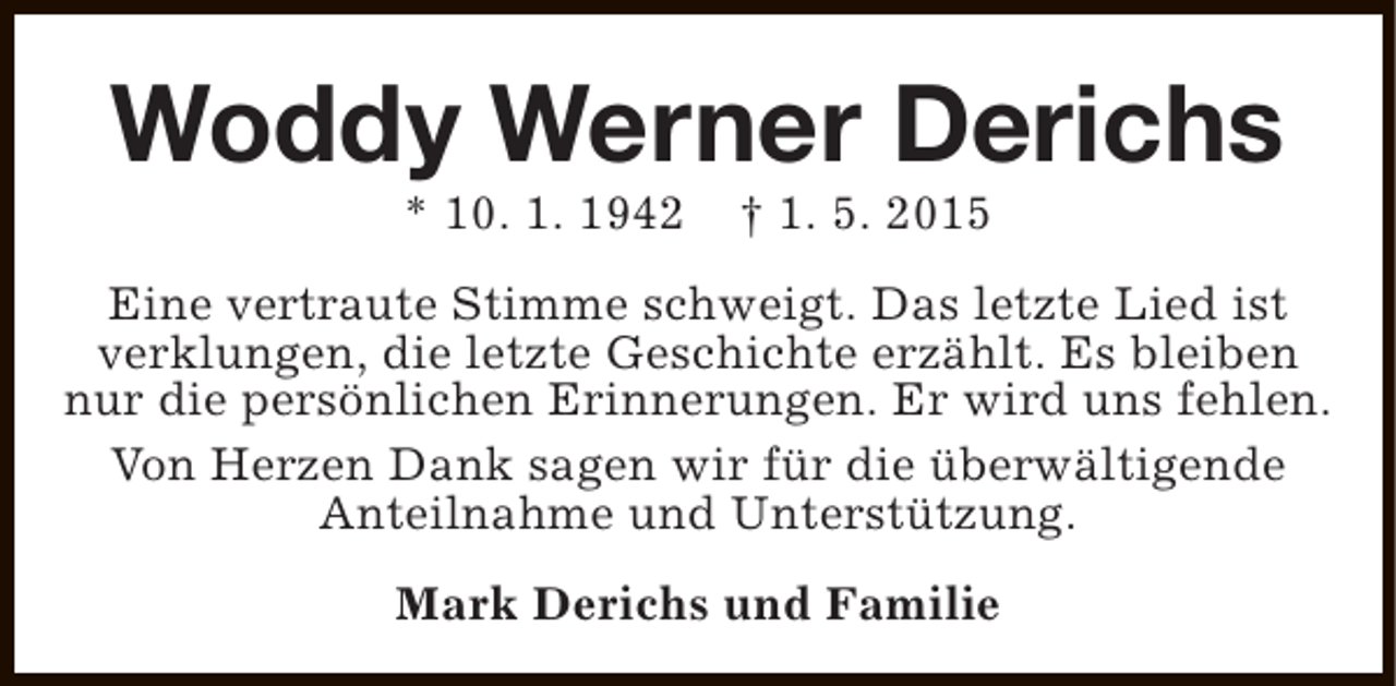 <p>Woddy Werner Derichs<br />* 10. 1. 1942</p><p>† 1. 5. 2015</p><p>Eine vertraute Stimme schweigt. Das letzte Lied ist<br />verklungen, die letzte Geschichte erzählt. Es bleiben<br />nur die persönlichen Erinnerungen. Er wird uns fehlen.<br />Von Herzen Dank sagen wir für die überwältigende<br />Anteilnahme und Unterstützung.<br />Mark Derichs und Familie</p>