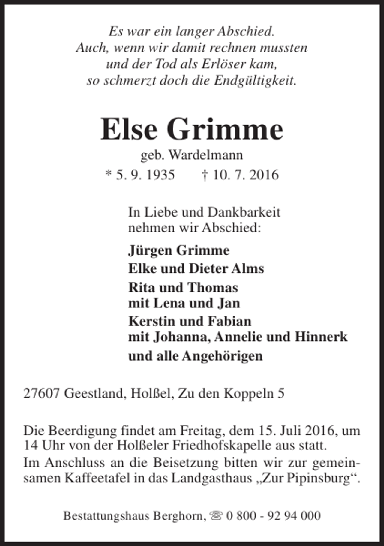 <p>Es war ein langer Abschied.<br />Auch, wenn wir damit rechnen mussten<br />und der Tod als Erlöser kam,<br />so schmerzt doch die Endgültigkeit.</p><p>Else Grimme<br />geb. Wardelmann<br />* 5. 9. 1935<br />† 10. 7. 2016</p><p>In Liebe und Dankbarkeit<br />nehmen wir Abschied:<br />Jürgen Grimme<br />Elke und Dieter Alms<br />Rita und Thomas<br />mit Lena und Jan<br />Kerstin und Fabian<br />mit Johanna, Annelie und Hinnerk<br />und alle Angehörigen<br />27607 Geestland, Holßel, Zu den Koppeln 5<br />Die Beerdigung findet am Freitag, dem 15. Juli 2016, um<br />14 Uhr von der Holßeler Friedhofskapelle aus statt.<br />Im Anschluss an die Beisetzung bitten wir zur gemeinsamen Kaffeetafel in das Landgasthaus „Zur Pipinsburg“.<br />Bestattungshaus Berghorn, s 0 800 - 92 94 000</p>