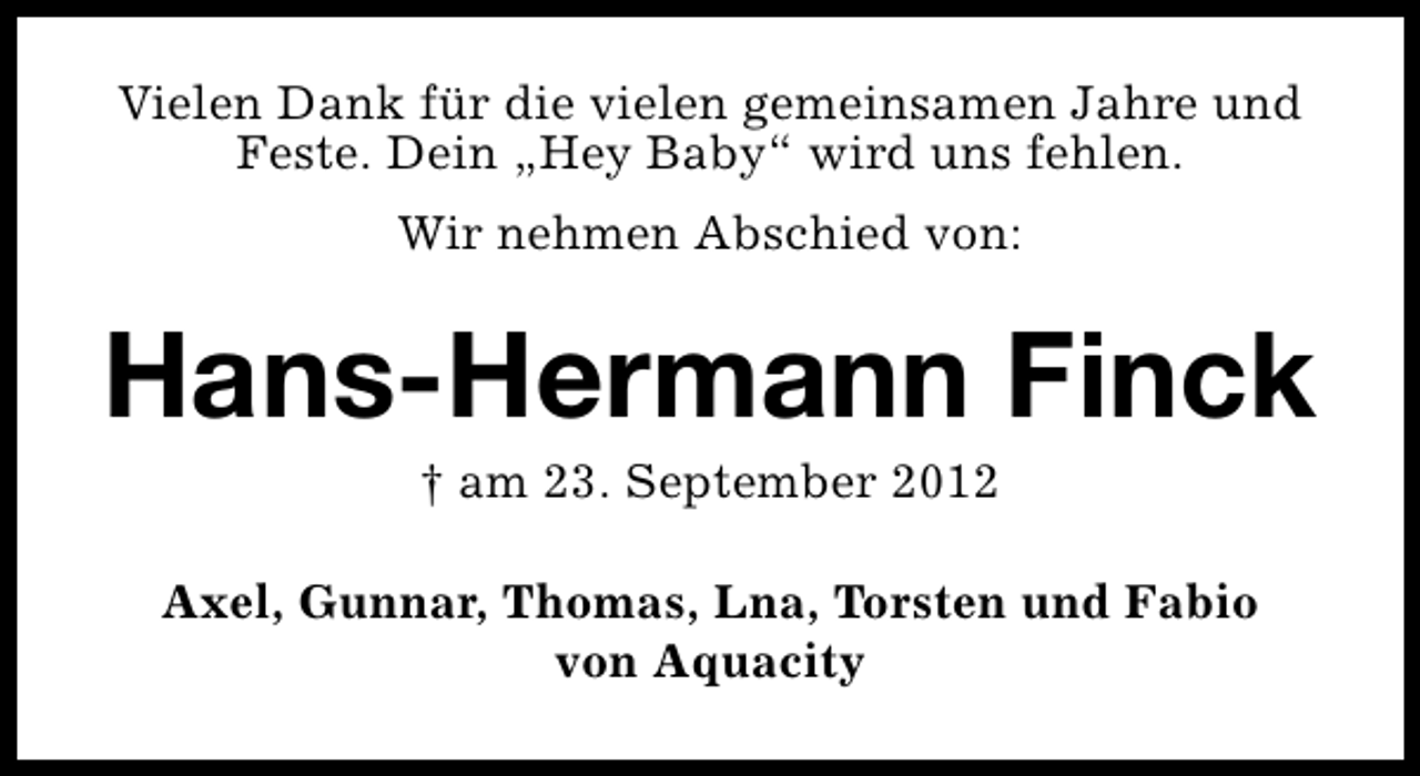 <p>Vielen Dank für die vielen gemeinsamen Jahre und<br />Feste. Dein „Hey Baby“ wird uns fehlen.<br />Wir nehmen Abschied von:</p><p>Hans-Hermann Finck<br />† am 23. September 2012</p><p>Axel, Gunnar, Thomas, Lna, Torsten und Fabio<br />von Aquacity</p>
