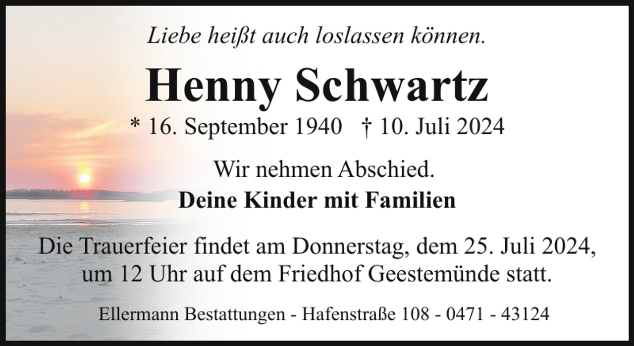 <p>Liebe heißt auch loslassen können.</p><p>Henny Schwartz</p><p>* 16. September 1940 † 10. Juli 2024<br />Wir nehmen Abschied.<br />Deine Kinder mit Familien<br />Die Trauerfeier findet am Donnerstag, dem 25. Juli 2024,<br />um 12 Uhr auf dem Friedhof Geestemünde statt.<br />Ellermann Bestattungen - Hafenstraße 108 - 0471 - 43124</p>