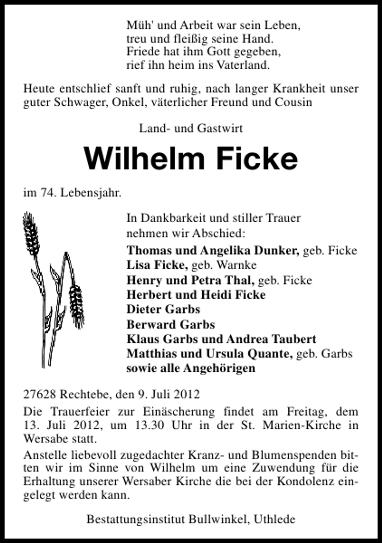 <p>Müh' und Arbeit war sein Leben,<br />treu und fleißig seine Hand.<br />Friede hat ihm Gott gegeben,<br />rief ihn heim ins Vaterland.<br />Heute entschlief sanft und ruhig, nach langer Krankheit unser<br />guter Schwager, Onkel, väterlicher Freund und Cousin<br />Land- und Gastwirt</p><p>Wilhelm Ficke<br />im 74. Lebensjahr.<br />In Dankbarkeit und stiller Trauer<br />nehmen wir Abschied:<br />Thomas und Angelika Dunker, geb. Ficke<br />Lisa Ficke, geb. Warnke<br />Henry und Petra Thal, geb. Ficke<br />Herbert und Heidi Ficke<br />Dieter Garbs<br />Berward Garbs<br />Klaus Garbs und Andrea Taubert<br />Matthias und Ursula Quante, geb. Garbs<br />sowie alle Angehörigen<br />27628 Rechtebe, den 9. Juli 2012<br />Die Trauerfeier zur Einäscherung findet am Freitag, dem<br />13. Juli 2012, um 13.30 Uhr in der St. Marien-Kirche in<br />Wersabe statt.<br />Anstelle liebevoll zugedachter Kranz- und Blumenspenden bitten wir im Sinne von Wilhelm um eine Zuwendung für die<br />Erhaltung unserer Wersaber Kirche die bei der Kondolenz eingelegt werden kann.<br />Bestattungsinstitut Bullwinkel, Uthlede</p>