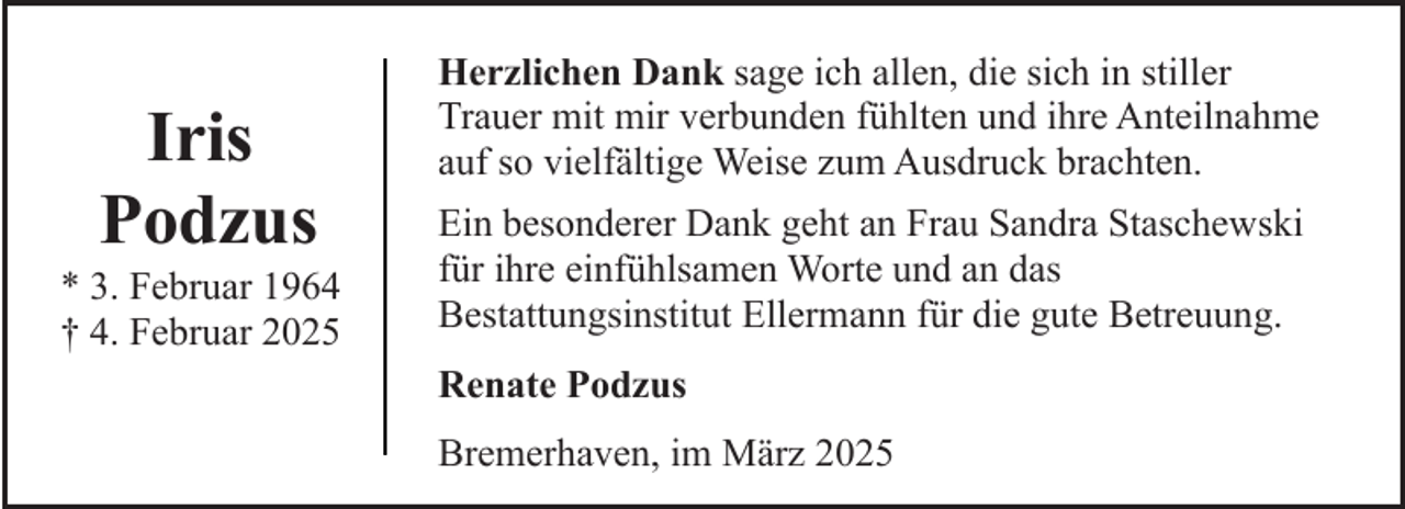 <p>Iris<br />Podzus</p><p>* 3. Februar 1964<br />† 4. Februar 2025</p><p>Herzlichen Dank sage ich allen, die sich in stiller<br />Trauer mit mir verbunden fühlten und ihre Anteilnahme<br />auf so vielfältige Weise zum Ausdruck brachten.<br />Ein besonderer Dank geht an Frau Sandra Staschewski<br />für ihre einfühlsamen Worte und an das<br />Bestattungsinstitut Ellermann für die gute Betreuung.<br />Renate Podzus<br />Bremerhaven, im März 2025</p>
