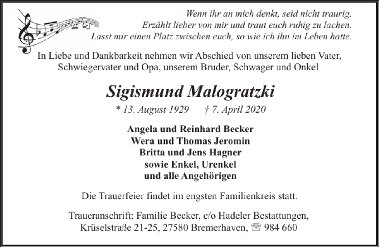 <p>Wenn ihr an mich denkt, seid nicht traurig.<br />Erzählt lieber von mir und traut euch ruhig zu lachen.<br />Lasst mir einen Platz zwischen euch, so wie ich ihn im Leben hatte.</p><p>In Liebe und Dankbarkeit nehmen wir Abschied von unserem lieben Vater,<br />Schwiegervater und Opa, unserem Bruder, Schwager und Onkel</p><p>Sigismund Malogratzki<br />* 13. August 1929</p><p>† 7. April 2020</p><p>Angela und Reinhard Becker<br />Wera und Thomas Jeromin<br />Britta und Jens Hagner<br />sowie Enkel, Urenkel<br />und alle Angehörigen<br />Die Trauerfeier findet im engsten Familienkreis statt.<br />Traueranschrift: Familie Becker, c/o Hadeler Bestattungen,<br />Krüselstraße 21-25, 27580 Bremerhaven, ' 984 660</p>