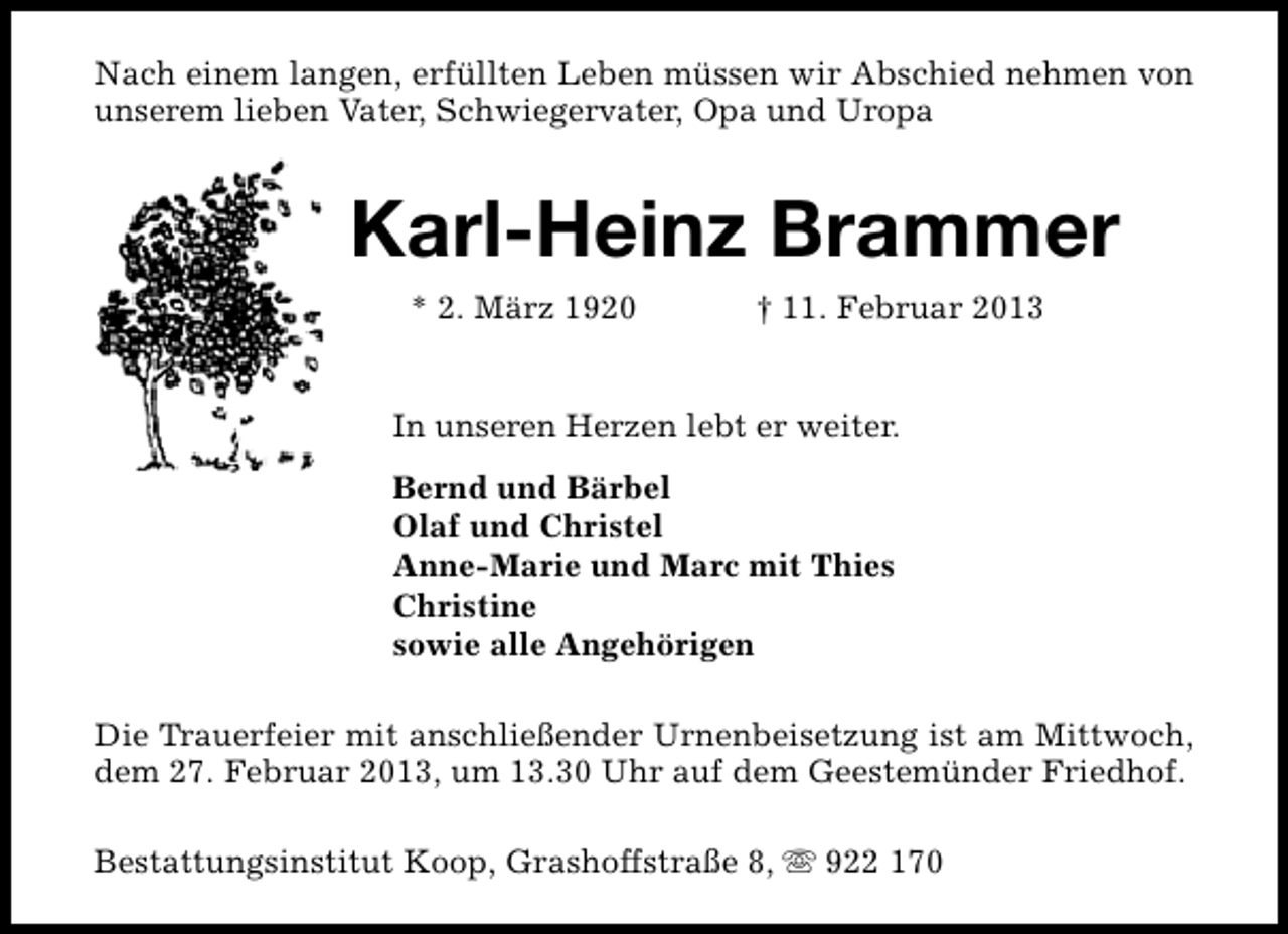<p>Nach einem langen, erfüllten Leben müssen wir Abschied nehmen von<br />unserem lieben Vater, Schwiegervater, Opa und Uropa</p><p>Karl-Heinz Brammer<br />* 2. März 1920</p><p>† 11. Februar 2013</p><p>In unseren Herzen lebt er weiter.<br />Bernd und Bärbel<br />Olaf und Christel<br />Anne-Marie und Marc mit Thies<br />Christine<br />sowie alle Angehörigen<br />Die Trauerfeier mit anschließender Urnenbeisetzung ist am Mittwoch,<br />dem 27. Februar 2013, um 13.30 Uhr auf dem Geestemünder Friedhof.<br />Bestattungsinstitut Koop, Grashoffstraße 8, s 922 170</p>