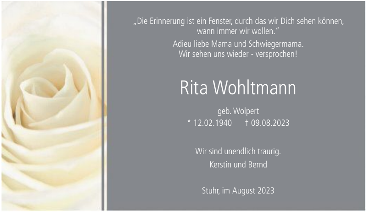 <p>„Die Erinnerung ist ein Fenster, durch das wir Dich sehen können,<br />wann immer wir wollen.“<br />Adieu liebe Mama und Schwiegermama.<br />Wir sehen uns wieder - versprochen!</p><p>Rita Wohltmann<br />geb. Wolpert<br />* 12.02.1940 † 09.08.2023<br />Wir sind unendlich traurig.<br />Kerstin und Bernd<br />Stuhr, im August 2023</p>
