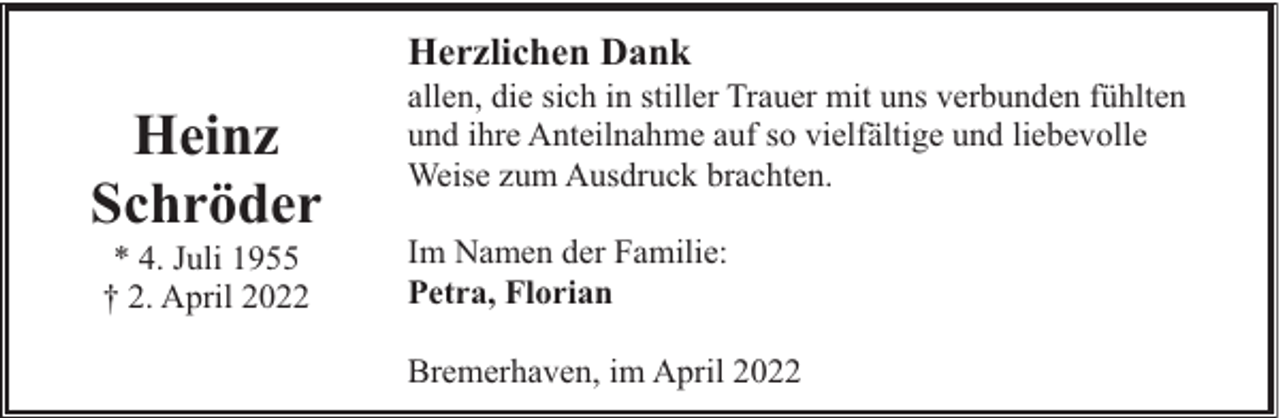 <p>Herzlichen Dank</p><p>Heinz<br />Schröder<br />* 4. Juli 1955<br />† 2. April 2022</p><p>allen, die sich in stiller Trauer mit uns verbunden fühlten<br />und ihre Anteilnahme auf so vielfältige und liebevolle<br />Weise zum Ausdruck brachten.<br />Im Namen der Familie:<br />Petra, Florian<br />Bremerhaven, im April 2022</p>