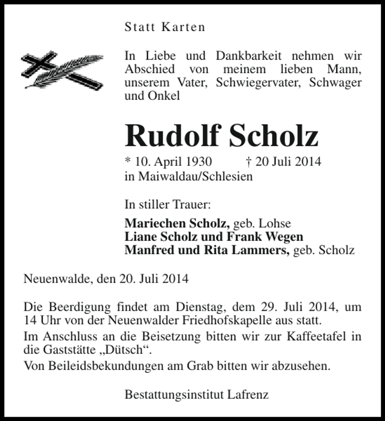 <p>Statt Karten<br />In Liebe und Dankbarkeit nehmen wir<br />Abschied von meinem lieben Mann,<br />unserem Vater, Schwiegervater, Schwager<br />und Onkel</p><p>Rudolf Scholz</p><p>* 10. April 1930<br />† 20 Juli 2014<br />in Maiwaldau/Schlesien<br />In stiller Trauer:<br />Mariechen Scholz, geb. Lohse<br />Liane Scholz und Frank Wegen<br />Manfred und Rita Lammers, geb. Scholz<br />Neuenwalde, den 20. Juli 2014<br />Die Beerdigung findet am Dienstag, dem 29. Juli 2014, um<br />14 Uhr von der Neuenwalder Friedhofskapelle aus statt.<br />Im Anschluss an die Beisetzung bitten wir zur Kaffeetafel in<br />die Gaststätte „Dütsch“.<br />Von Beileidsbekundungen am Grab bitten wir abzusehen.<br />Bestattungsinstitut Lafrenz</p>
