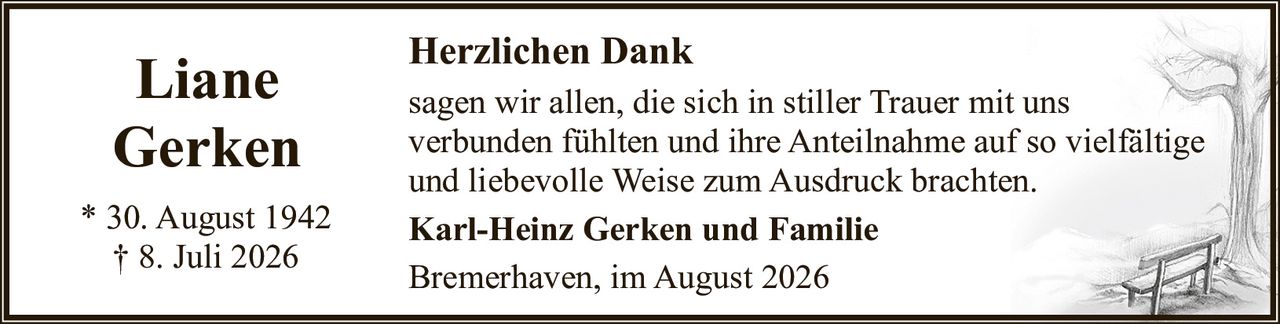 <p>Liane<br>Gerken</p><p>* 30. August 1942<br>† 8. Juli 2026</p><p><strong>Herzlichen Dank</strong></p><p>sagen wir allen, die sich in stiller Trauer mit uns verbunden fühlten und ihre Anteilnahme auf so vielfältige und liebevolle Weise zum Ausdruck brachten.</p><p><strong>Karl-Heinz Gerken und Familie</strong></p><p>Bremerhaven, im August 2026</p>