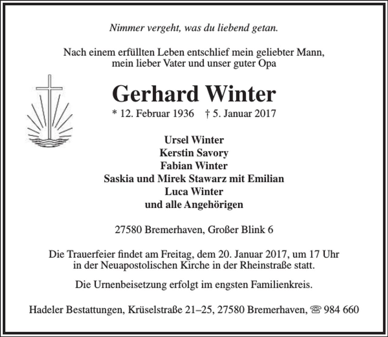 <p>Nimmer vergeht, was du liebend getan.<br />Nach einem erfüllten Leben entschlief mein geliebter Mann,<br />mein lieber Vater und unser guter Opa</p><p>Gerhard Winter<br />* 12. Februar 1936 † 5. Januar 2017</p><p>Ursel Winter<br />Kerstin Savory<br />Fabian Winter<br />Saskia und Mirek Stawarz mit Emilian<br />Luca Winter<br />und alle Angehörigen<br />27580 Bremerhaven, Großer Blink 6<br />Die Trauerfeier findet am Freitag, dem 20. Januar 2017, um 17 Uhr<br />in der Neuapostolischen Kirche in der Rheinstraße statt.<br />Die Urnenbeisetzung erfolgt im engsten Familienkreis.<br />Hadeler Bestattungen, Krüselstraße 21–25, 27580 Bremerhaven,  984 660</p>