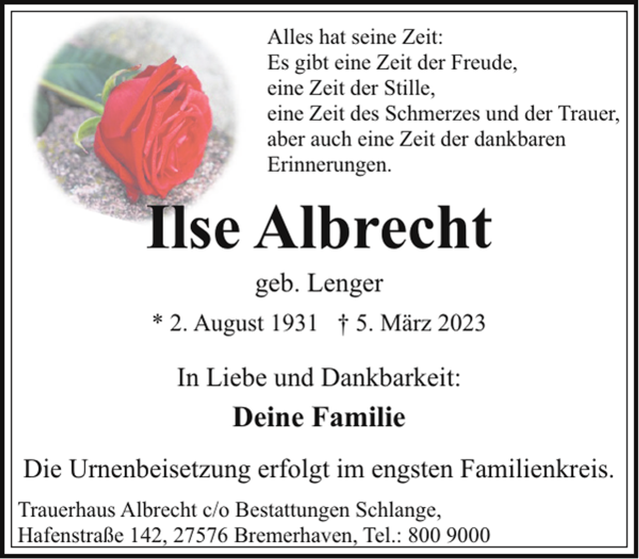 <p>Alles hat seine Zeit:<br />Es gibt eine Zeit der Freude,<br />eine Zeit der Stille,<br />eine Zeit des Schmerzes und der Trauer,<br />aber auch eine Zeit der dankbaren<br />Erinnerungen.</p><p>Ilse Albrecht<br />geb. Lenger</p><p>* 2. August 1931 † 5. März 2023</p><p>In Liebe und Dankbarkeit:</p><p>Deine Familie<br />Die Urnenbeisetzung erfolgt im engsten Familienkreis.<br />Trauerhaus Albrecht c/o Bestattungen Schlange,<br />Hafenstraße 142, 27576 Bremerhaven, Tel.: 800 9000</p>