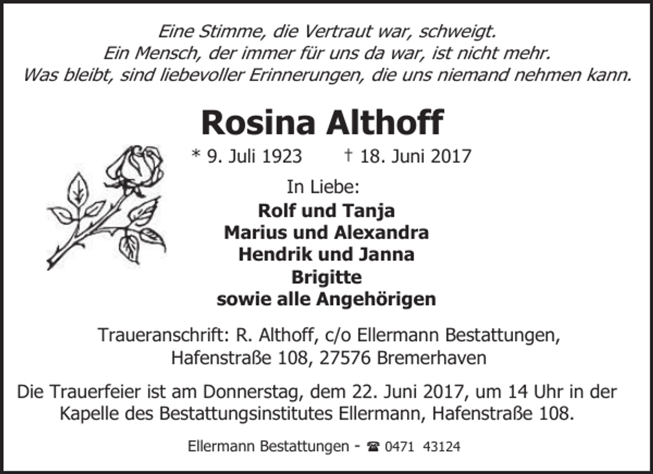 <p>Eine Stimme, die Vertraut war, schweigt.<br />Ein Mensch, der immer für uns da war, ist nicht mehr.<br />Was bleibt, sind liebevoller Erinnerungen, die uns niemand nehmen kann.</p>
<p>Rosina Althoff</p>
<p>* 9. Juli 1923</p>
<p>† 18. Juni 2017</p>
<p>In Liebe:<br />Rolf und Tanja<br />Marius und Alexandra<br />Hendrik und Janna<br />Brigitte<br />sowie alle Angehörigen<br />Traueranschrift: R. Althoff, c/o Ellermann Bestattungen,<br />Hafenstraße 108, 27576 Bremerhaven<br />Die Trauerfeier ist am Donnerstag, dem 22. Juni 2017, um 14 Uhr in der<br />Kapelle des Bestattungsinstitutes Ellermann, Hafenstraße 108.<br />Ellermann Bestattungen - ( 0471 43124</p>