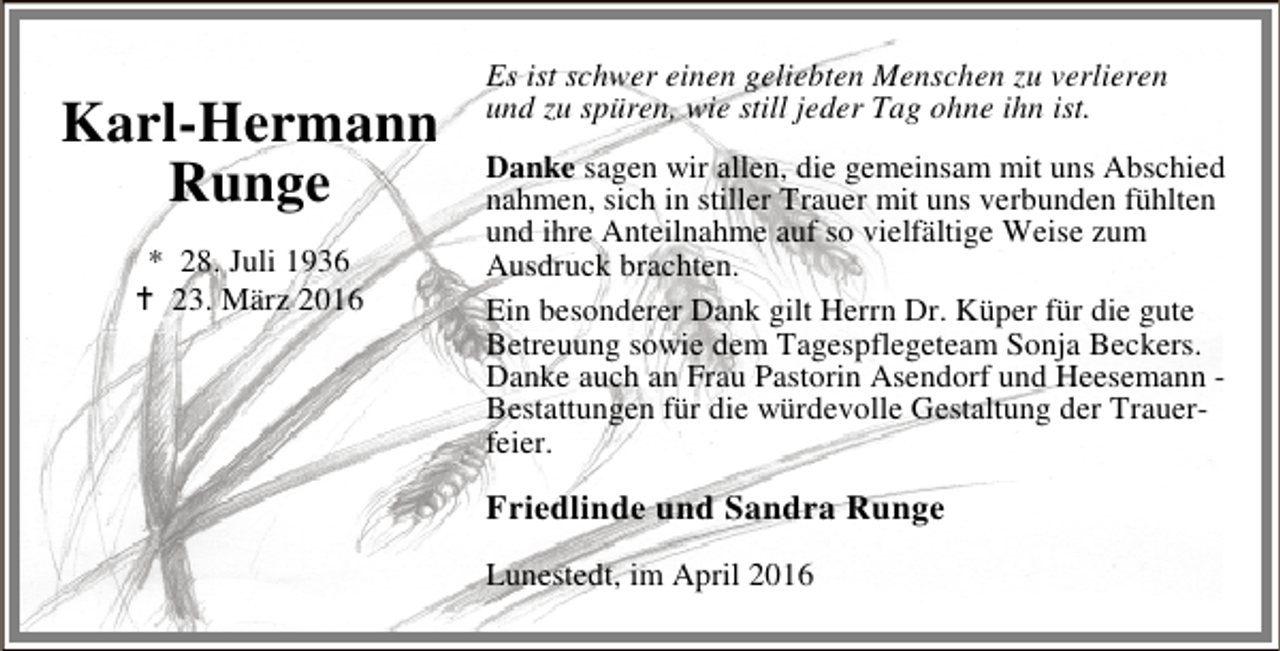 <p>Karl-Hermann<br />Runge<br />* 28. Juli 1936<br />B 23. März 2016</p><p>Es ist schwer einen geliebten Menschen zu verlieren<br />und zu spüren, wie still jeder Tag ohne ihn ist.<br />Danke sagen wir allen, die gemeinsam mit uns Abschied<br />nahmen, sich in stiller Trauer mit uns verbunden fühlten<br />und ihre Anteilnahme auf so vielfältige Weise zum<br />Ausdruck brachten.<br />Ein besonderer Dank gilt Herrn Dr. Küper für die gute<br />Betreuung sowie dem Tagespflegeteam Sonja Beckers.<br />Danke auch an Frau Pastorin Asendorf und Heesemann Bestattungen für die würdevolle Gestaltung der Trauerfeier.</p><p>Friedlinde und Sandra Runge<br />Lunestedt, im April 2016</p>