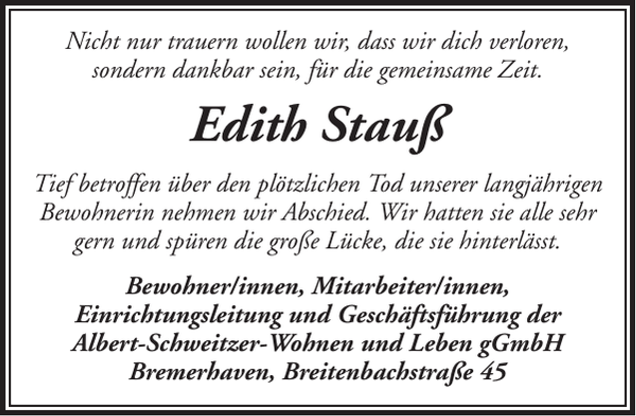 <p>Nicht nur trauern wollen wir, dass wir dich verloren,<br />sondern dankbar sein, für die gemeinsame Zeit.</p><p>Edith Stauß<br />Tief betroffen über den plötzlichen Tod unserer langjährigen<br />Bewohnerin nehmen wir Abschied. Wir hatten sie alle sehr<br />gern und spüren die große Lücke, die sie hinterlässt.<br />Bewohner/innen, Mitarbeiter/innen,<br />Einrichtungsleitung und Geschäftsführung der<br />Albert-Schweitzer-Wohnen und Leben gGmbH<br />Bremerhaven, Breitenbachstraße 45</p>