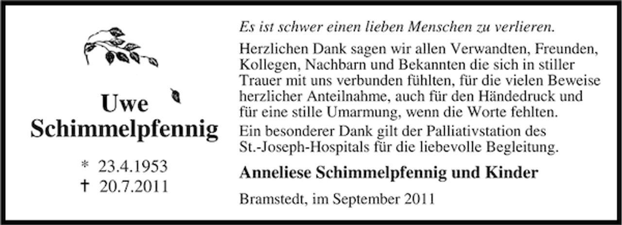 <p>Uwe<br />Schimmelpfennig<br />* 23.4.1953<br />20.7.2011</p><p>Es ist schwer einen lieben Menschen zu verlieren.<br />Herzlichen Dank sagen wir allen Verwandten, Freunden,<br />Kollegen, Nachbarn und Bekannten die sich in stiller<br />Trauer mit uns verbunden fühlten, für die vielen Beweise<br />herzlicher Anteilnahme, auch für den Händedruck und<br />für eine stille Umarmung, wenn die Worte fehlten.<br />Ein besonderer Dank gilt der Palliativstation des<br />St.-Joseph-Hospitals für die liebevolle Begleitung.</p><p>Anneliese Schimmelpfennig und Kinder<br />Bramstedt, im September 2011</p>