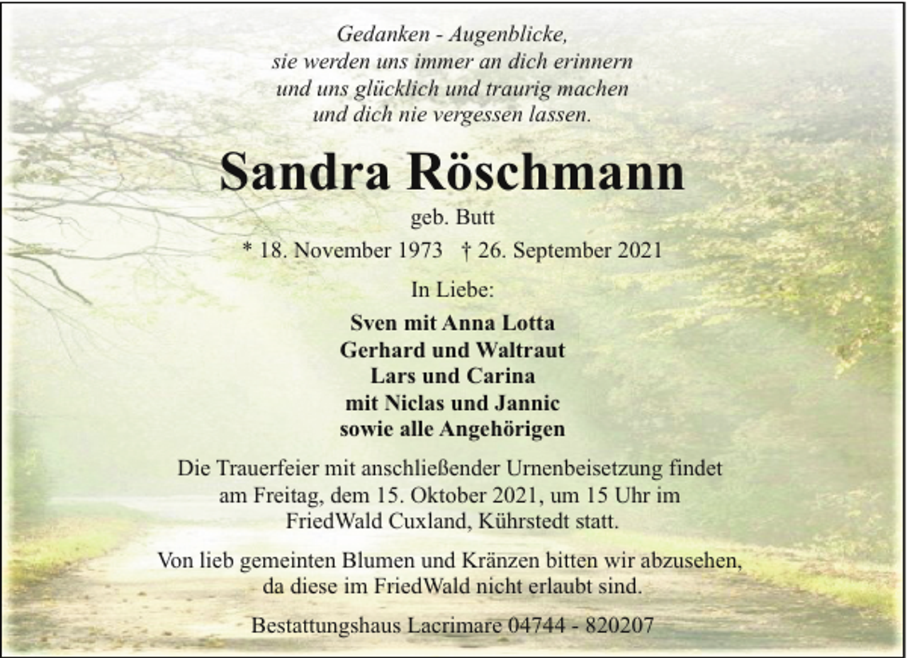 <p>Gedanken - Augenblicke,<br />sie werden uns immer an dich erinnern<br />und uns glücklich und traurig machen<br />und dich nie vergessen lassen.</p><p>Sandra Röschmann<br />geb. Butt<br />* 18. November 1973 † 26. September 2021<br />In Liebe:<br />Sven mit Anna Lotta<br />Gerhard und Waltraut<br />Lars und Carina<br />mit Niclas und Jannic<br />sowie alle Angehörigen<br />Die Trauerfeier mit anschließender Urnenbeisetzung findet<br />am Freitag, dem 15. Oktober 2021, um 15 Uhr im<br />FriedWald Cuxland, Kührstedt statt.<br />Von lieb gemeinten Blumen und Kränzen bitten wir abzusehen,<br />da diese im FriedWald nicht erlaubt sind.<br />Bestattungshaus Lacrimare 04744 - 820207</p>