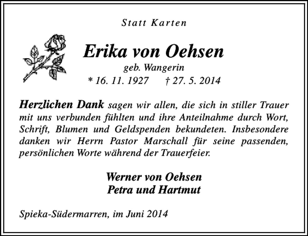 <p>Statt Karten</p><p>Erika von Oehsen<br />geb. Wangerin<br />* 16. 11. 1927<br />† 27. 5. 2014</p><p>Herzlichen Dank sagen wir allen, die sich in stiller Trauer</p><p>mit uns verbunden fühlten und ihre Anteilnahme durch Wort,<br />Schrift, Blumen und Geldspenden bekundeten. Insbesondere<br />danken wir Herrn Pastor Marschall für seine passenden,<br />persönlichen Worte während der Trauerfeier.</p><p>Werner von Oehsen<br />Petra und Hartmut<br />Spieka-Südermarren, im Juni 2014</p>