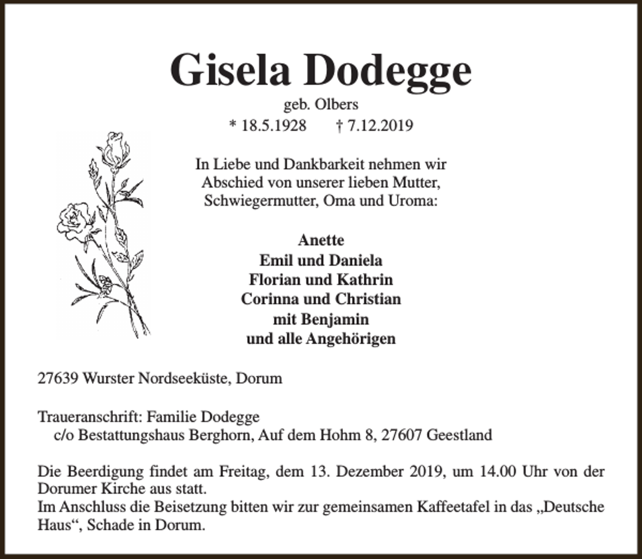 <p>Gisela Dodegge<br />geb. Olbers<br />* 18.5.1928<br />† 7.12.2019</p><p>In Liebe und Dankbarkeit nehmen wir<br />Abschied von unserer lieben Mutter,<br />Schwiegermutter, Oma und Uroma:<br />Anette<br />Emil und Daniela<br />Florian und Kathrin<br />Corinna und Christian<br />mit Benjamin<br />und alle Angehörigen<br />27639 Wurster Nordseeküste, Dorum<br />Traueranschrift: Familie Dodegge<br />c/o Bestattungshaus Berghorn, Auf dem Hohm 8, 27607 Geestland<br />Die Beerdigung findet am Freitag, dem 13. Dezember 2019, um 14.00 Uhr von der<br />Dorumer Kirche aus statt.<br />Im Anschluss die Beisetzung bitten wir zur gemeinsamen Kaffeetafel in das „Deutsche<br />Haus“, Schade in Dorum.</p>