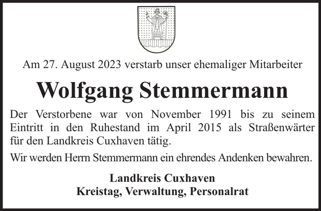 <p>Am 27. August 2023 verstarb unser ehemaliger Mitarbeiter</p><p>Wolfgang Stemmermann<br />Der Verstorbene war von November 1991 bis zu seinem<br />Eintritt in den Ruhestand im April 2015 als Straßenwärter<br />für den Landkreis Cuxhaven tätig.<br />Wir werden Herrn Stemmermann ein ehrendes Andenken bewahren.<br />Landkreis Cuxhaven<br />Kreistag, Verwaltung, Personalrat</p>