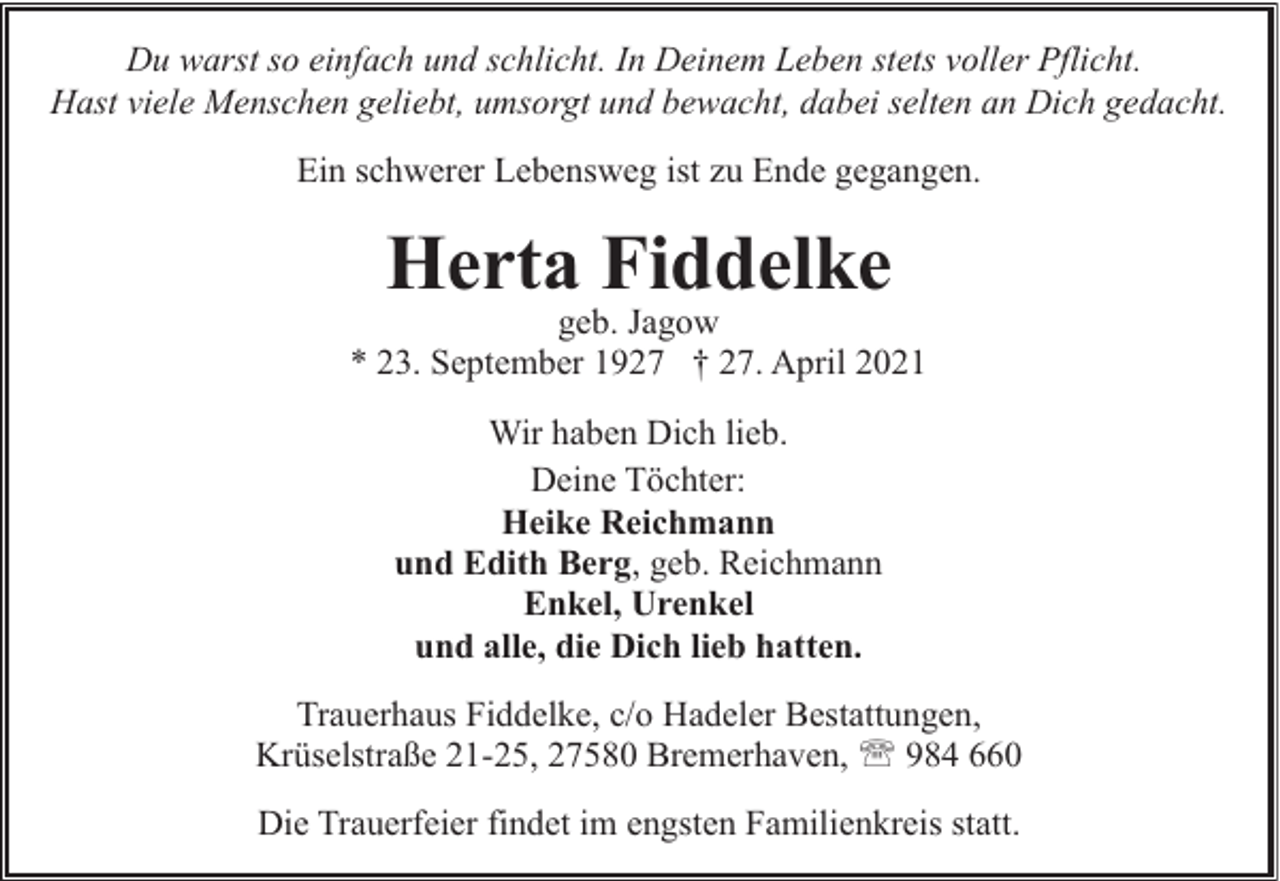 <p>Du warst so einfach und schlicht. In Deinem Leben stets voller Pflicht.<br />Hast viele Menschen geliebt, umsorgt und bewacht, dabei selten an Dich gedacht.<br />Ein schwerer Lebensweg ist zu Ende gegangen.</p><p>Herta Fiddelke</p><p>geb. Jagow<br />* 23. September 1927 † 27. April 2021<br />Wir haben Dich lieb.<br />Deine Töchter:<br />Heike Reichmann<br />und Edith Berg, geb. Reichmann<br />Enkel, Urenkel<br />und alle, die Dich lieb hatten.<br />Trauerhaus Fiddelke, c/o Hadeler Bestattungen,<br />Krüselstraße 21-25, 27580 Bremerhaven, ' 984 660<br />Die Trauerfeier findet im engsten Familienkreis statt.</p>