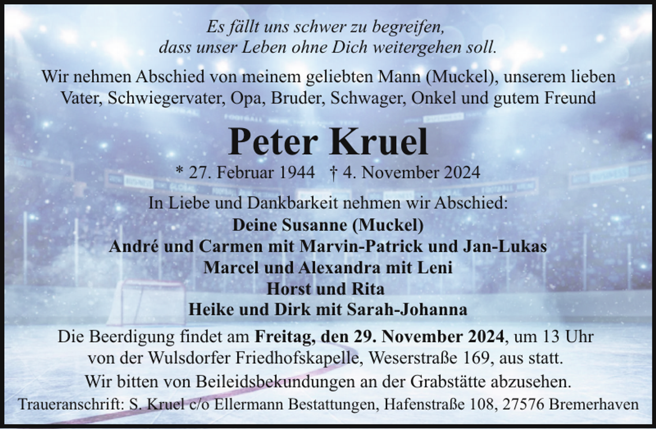 <p>Es fällt uns schwer zu begreifen,<br />dass unser Leben ohne Dich weitergehen soll.<br />Wir nehmen Abschied von meinem geliebten Mann (Muckel), unserem lieben<br />Vater, Schwiegervater, Opa, Bruder, Schwager, Onkel und gutem Freund</p><p>Peter Kruel</p><p>* 27. Februar 1944 † 4. November 2024<br />In Liebe und Dankbarkeit nehmen wir Abschied:<br />Deine Susanne (Muckel)<br />André und Carmen mit Marvin-Patrick und Jan-Lukas<br />Marcel und Alexandra mit Leni<br />Horst und Rita<br />Heike und Dirk mit Sarah-Johanna<br />Die Beerdigung findet am Freitag, den 29. November 2024, um 13 Uhr<br />von der Wulsdorfer Friedhofskapelle, Weserstraße 169, aus statt.<br />Wir bitten von Beileidsbekundungen an der Grabstätte abzusehen.</p><p>Traueranschrift: S. Kruel c/o Ellermann Bestattungen, Hafenstraße 108, 27576 Bremerhaven</p>