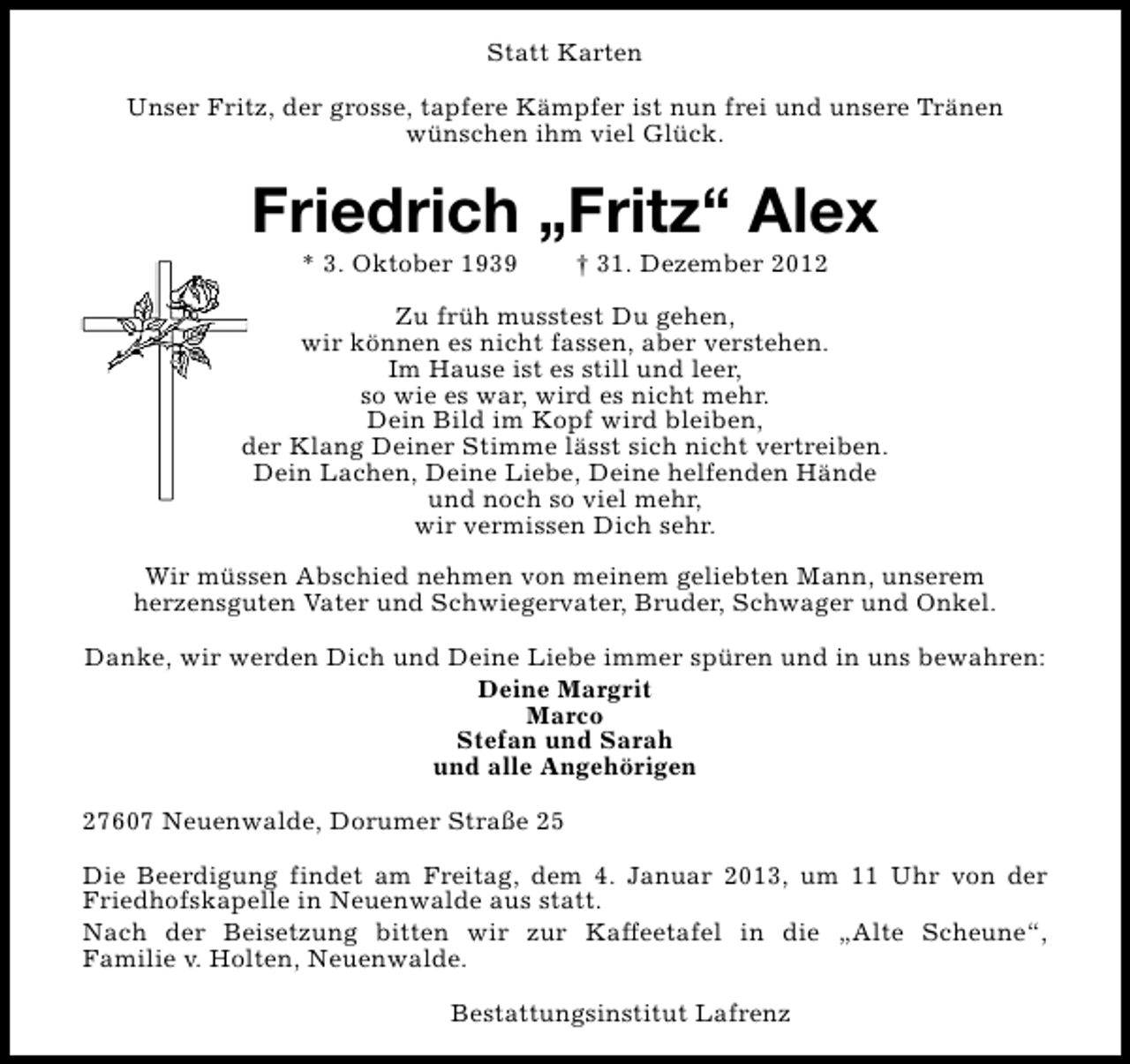 <p>Statt Karten<br />Unser Fritz, der grosse, tapfere Kämpfer ist nun frei und unsere Tränen<br />wünschen ihm viel Glück.</p>
<p>Friedrich „Fritz“ Alex<br />* 3. Oktober 1939</p>
<p>† 31. Dezember 2012</p>
<p>Zu früh musstest Du gehen,<br />wir können es nicht fassen, aber verstehen.<br />Im Hause ist es still und leer,<br />so wie es war, wird es nicht mehr.<br />Dein Bild im Kopf wird bleiben,<br />der Klang Deiner Stimme lässt sich nicht vertreiben.<br />Dein Lachen, Deine Liebe, Deine helfenden Hände<br />und noch so viel mehr,<br />wir vermissen Dich sehr.<br />Wir müssen Abschied nehmen von meinem geliebten Mann, unserem<br />herzensguten Vater und Schwiegervater, Bruder, Schwager und Onkel.<br />Danke, wir werden Dich und Deine Liebe immer spüren und in uns bewahren:<br />Deine Margrit<br />Marco<br />Stefan und Sarah<br />und alle Angehörigen<br />27607 Neuenwalde, Dorumer Straße 25<br />Die Beerdigung findet am Freitag, dem 4. Januar 2013, um 11 Uhr von der<br />Friedhofskapelle in Neuenwalde aus statt.<br />Nach der Beisetzung bitten wir zur Kaffeetafel in die „Alte Scheune“,<br />Familie v. Holten, Neuenwalde.<br />Bestattungsinstitut Lafrenz</p>