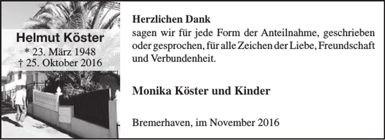 <p>Helmut Köster<br />* 23. März 1948<br />† 25. Oktober 2016</p><p>Herzlichen Dank<br />sagen wir für jede Form der Anteilnahme, geschrieben<br />oder gesprochen, für alle Zeichen der Liebe, Freundschaft<br />und Verbundenheit.</p><p>Monika Köster und Kinder<br />Bremerhaven, im November 2016</p>