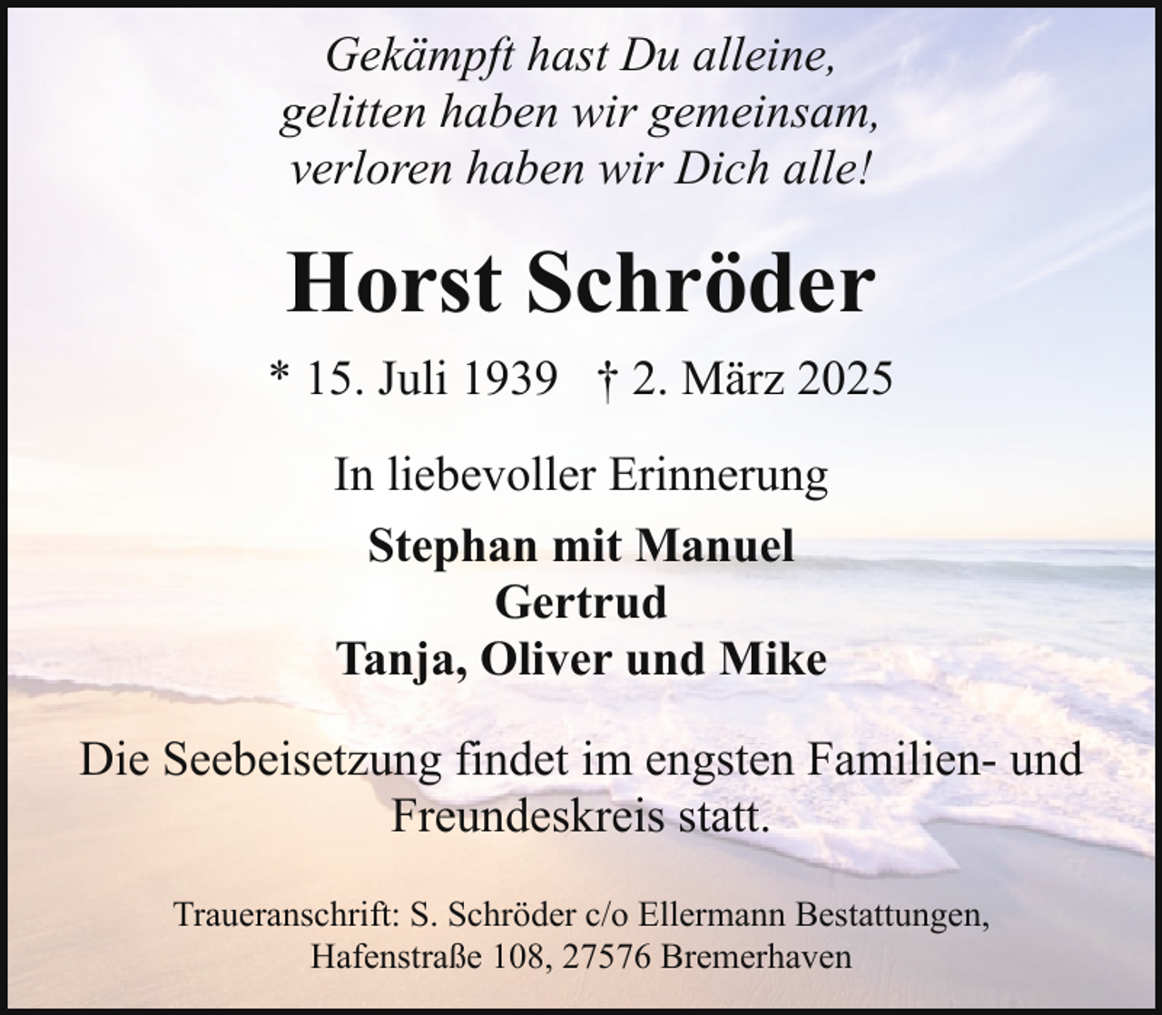 <p>Gekämpft hast Du alleine,<br />gelitten haben wir gemeinsam,<br />verloren haben wir Dich alle!</p><p>Horst Schröder<br />* 15. Juli 1939 † 2. März 2025<br />In liebevoller Erinnerung<br />Stephan mit Manuel<br />Gertrud<br />Tanja, Oliver und Mike<br />Die Seebeisetzung findet im engsten Familien- und<br />Freundeskreis statt.<br />Traueranschrift: S. Schröder c/o Ellermann Bestattungen,<br />Hafenstraße 108, 27576 Bremerhaven</p>
