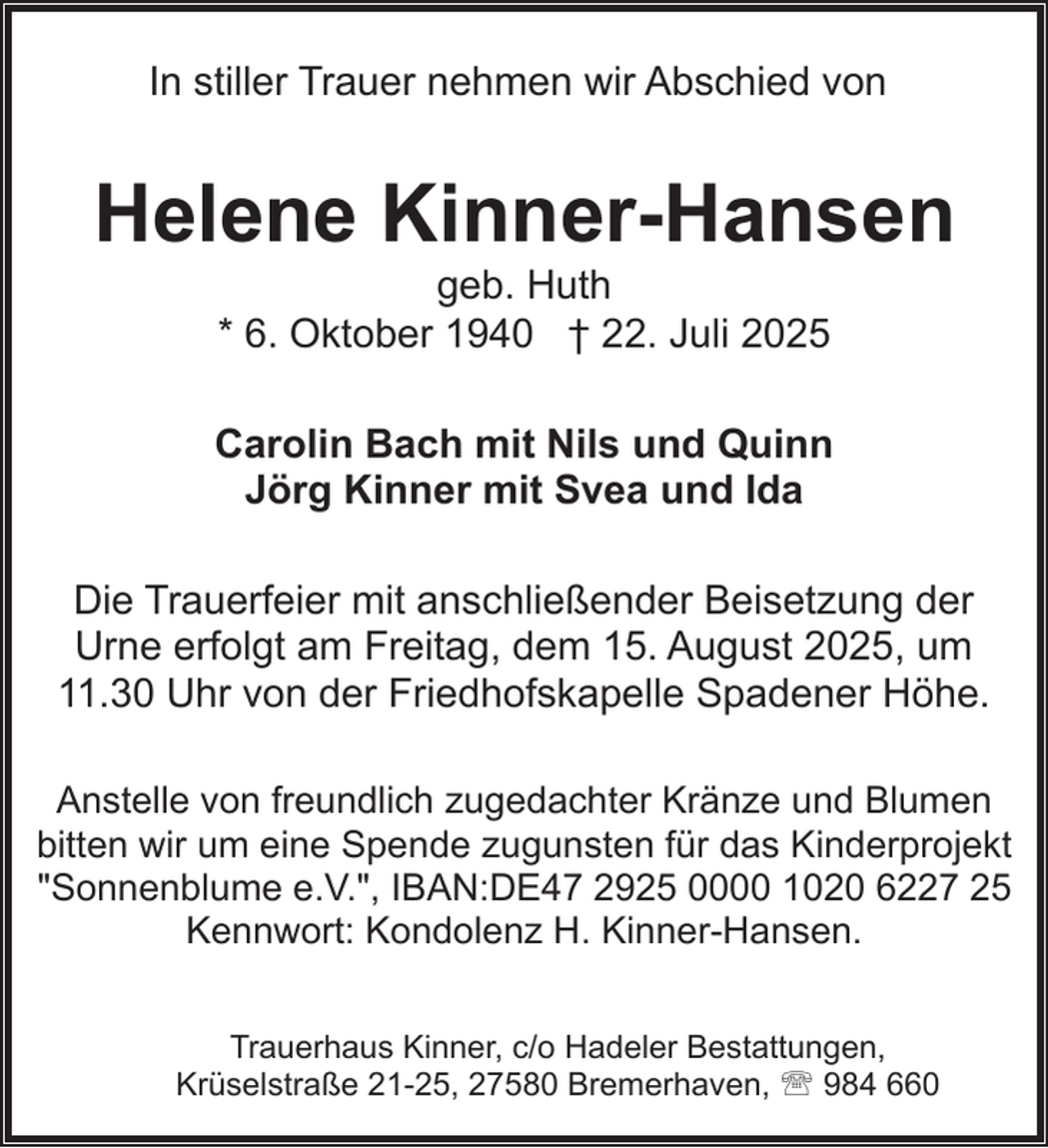 <p>In stiller Trauer nehmen wir Abschied von</p><p>Helene Kinner-Hansen<br />geb. Huth<br />* 6. Oktober 1940 † 22. Juli 2025</p><p>Carolin Bach mit Nils und Quinn<br />Jörg Kinner mit Svea und Ida<br />Die Trauerfeier mit anschließender Beisetzung der<br />Urne erfolgt am Freitag, dem 15. August 2025, um<br />11.30 Uhr von der Friedhofskapelle Spadener Höhe.<br />Anstelle von freundlich zugedachter Kränze und Blumen<br />bitten wir um eine Spende zugunsten für das Kinderprojekt<br />"Sonnenblume e.V.", IBAN:DE47 2925 0000 1020 6227 25<br />Kennwort: Kondolenz H. Kinner-Hansen.<br />Trauerhaus Kinner, c/o Hadeler Bestattungen,<br />Krüselstraße 21-25, 27580 Bremerhaven, ' 984 660</p>