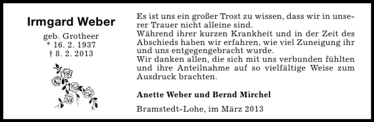 <p>Irmgard Weber<br />geb. Grotheer<br />* 16. 2. 1937<br />† 8. 2. 2013</p><p>Es ist uns ein großer Trost zu wissen, dass wir in unserer Trauer nicht alleine sind.<br />Während ihrer kurzen Krankheit und in der Zeit des<br />Abschieds haben wir erfahren, wie viel Zuneigung ihr<br />und uns entgegengebracht wurde.<br />Wir danken allen, die sich mit uns verbunden fühlten<br />und ihre Anteilnahme auf so vielfältige Weise zum<br />Ausdruck brachten.<br />Anette Weber und Bernd Mirchel<br />Bramstedt-Lohe, im März 2013</p>