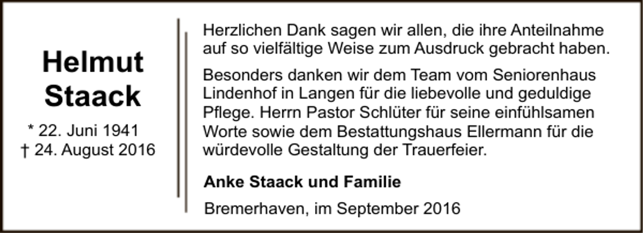 <p>Helmut<br />Staack<br />* 22. Juni 1941<br />† 24. August 2016</p><p>Herzlichen Dank sagen wir allen, die ihre Anteilnahme<br />auf so vielfältige Weise zum Ausdruck gebracht haben.<br />Besonders danken wir dem Team vom Seniorenhaus<br />Lindenhof in Langen für die liebevolle und geduldige<br />Pflege. Herrn Pastor Schlüter für seine einfühlsamen<br />Worte sowie dem Bestattungshaus Ellermann für die<br />würdevolle Gestaltung der Trauerfeier.<br />Anke Staack und Familie<br />Bremerhaven, im September 2016</p>