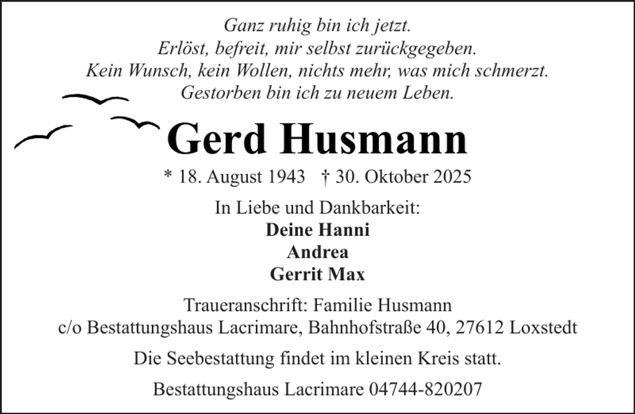 <p>Ganz ruhig bin ich jetzt.<br />Erlöst, befreit, mir selbst zurückgegeben.<br />Kein Wunsch, kein Wollen, nichts mehr, was mich schmerzt.<br />Gestorben bin ich zu neuem Leben.</p><p>Gerd Husmann</p><p>* 18. August 1943 † 30. Oktober 2025<br />In Liebe und Dankbarkeit:<br />Deine Hanni<br />Andrea<br />Gerrit Max<br />Traueranschrift: Familie Husmann<br />c/o Bestattungshaus Lacrimare, Bahnhofstraße 40, 27612 Loxstedt<br />Die Seebestattung findet im kleinen Kreis statt.<br />Bestattungshaus Lacrimare 04744-820207</p>