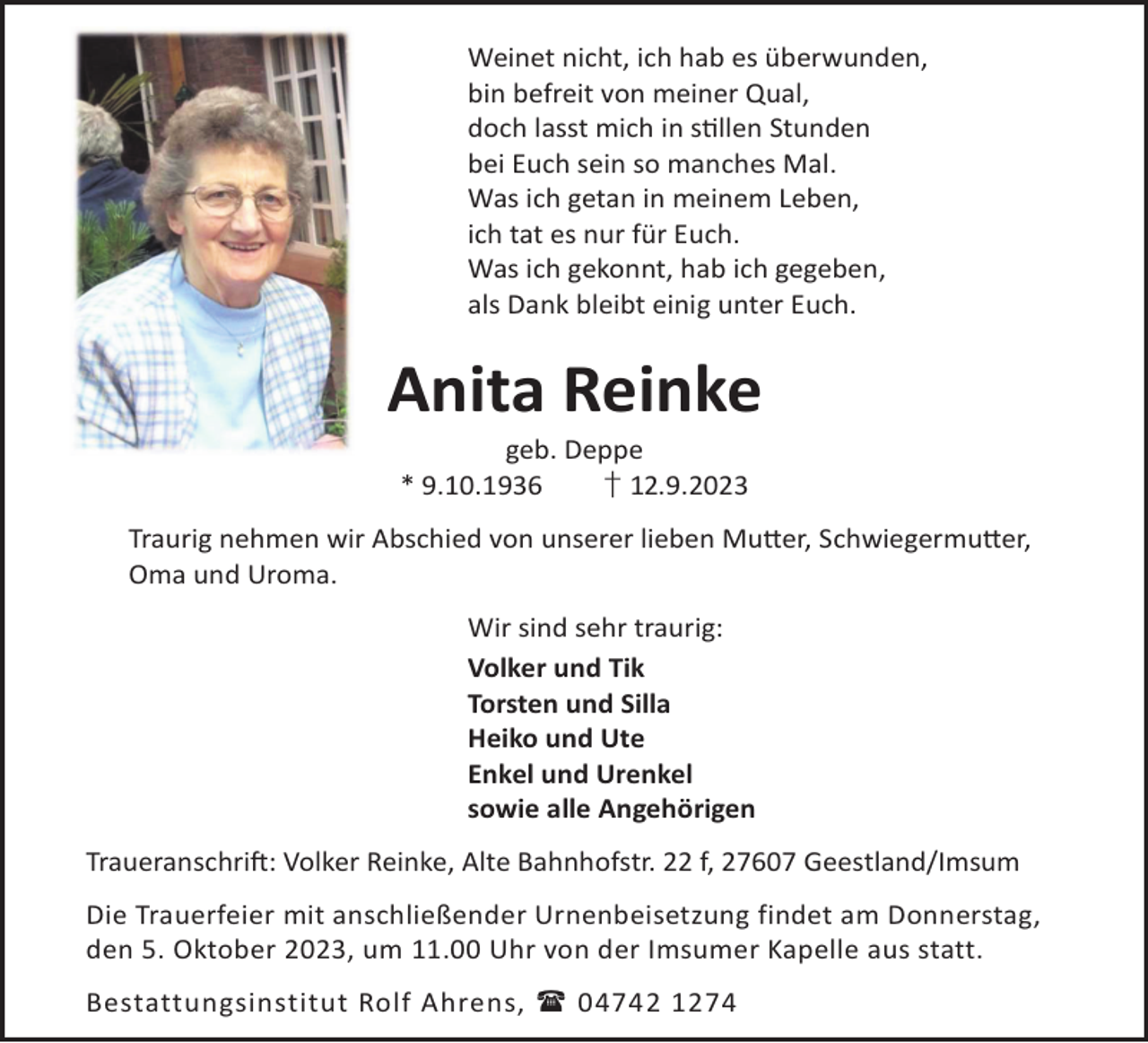 <p>Weinet nicht, ich hab es überwunden,<br />bin befreit von meiner Qual,<br />doch lasst mich in sllen Stunden<br />bei Euch sein so manches Mal.<br />Was ich getan in meinem Leben,<br />ich tat es nur für Euch.<br />Was ich gekonnt, hab ich gegeben,<br />als Dank bleibt einig unter Euch.</p><p>Anita Reinke<br />geb. Deppe<br />* 9.10.1936<br />† 12.9.2023</p><p>Traurig nehmen wir Abschied von unserer lieben Mu©er, Schwiegermu©er,<br />Oma und Uroma.<br />Wir sind sehr traurig:<br />Volker und Tik<br />Torsten und Silla<br />Heiko und Ute<br />Enkel und Urenkel<br />sowie alle Angehörigen<br />TraueranschriL: Volker Reinke, Alte Bahnhofstr. 22 f, 27607 Geestland/Imsum<br />Die Trauerfeier mit anschließender Urnenbeisetzung findet am Donnerstag,<br />den 5. Oktober 2023, um 11.00 Uhr von der Imsumer Kapelle aus statt.<br />Bestattungsinstitut Rolf Ahrens,  04742 1274</p>