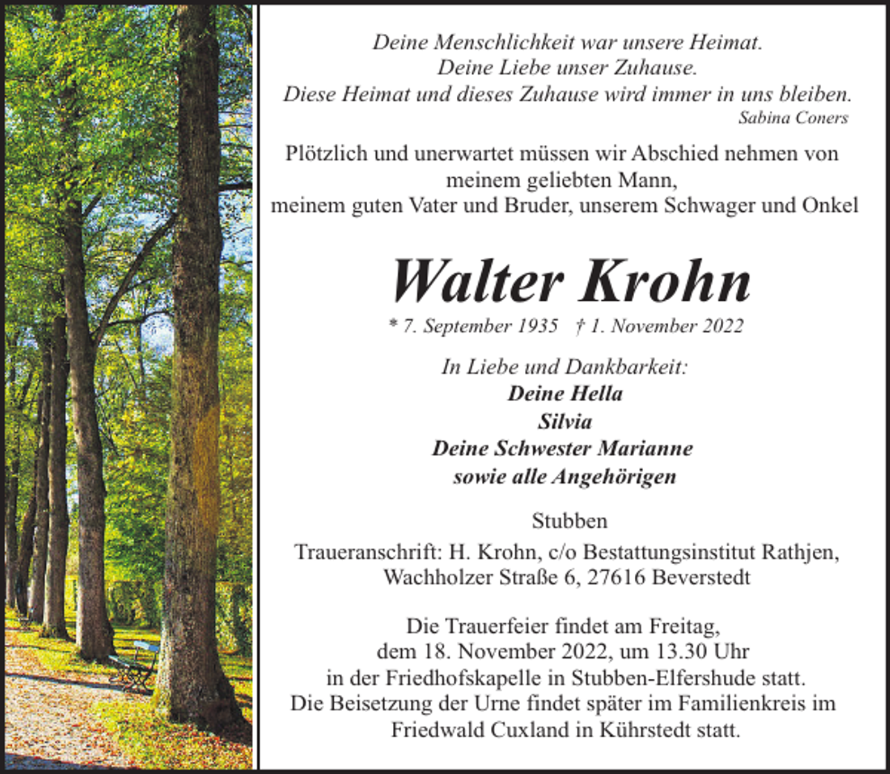 <p>Deine Menschlichkeit war unsere Heimat.<br />Deine Liebe unser Zuhause.<br />Diese Heimat und dieses Zuhause wird immer in uns bleiben.<br />Sabina Coners</p><p>Plötzlich und unerwartet müssen wir Abschied nehmen von<br />meinem geliebten Mann,<br />meinem guten Vater und Bruder, unserem Schwager und Onkel</p><p>Walter Krohn</p><p>* 7. September 1935 † 1. November 2022</p><p>In Liebe und Dankbarkeit:<br />Deine Hella<br />Silvia<br />Deine Schwester Marianne<br />sowie alle Angehörigen<br />Stubben<br />Traueranschrift: H. Krohn, c/o Bestattungsinstitut Rathjen,<br />Wachholzer Straße 6, 27616 Beverstedt<br />Die Trauerfeier findet am Freitag,<br />dem 18. November 2022, um 13.30 Uhr<br />in der Friedhofskapelle in Stubben-Elfershude statt.<br />Die Beisetzung der Urne findet später im Familienkreis im<br />Friedwald Cuxland in Kührstedt statt.</p>