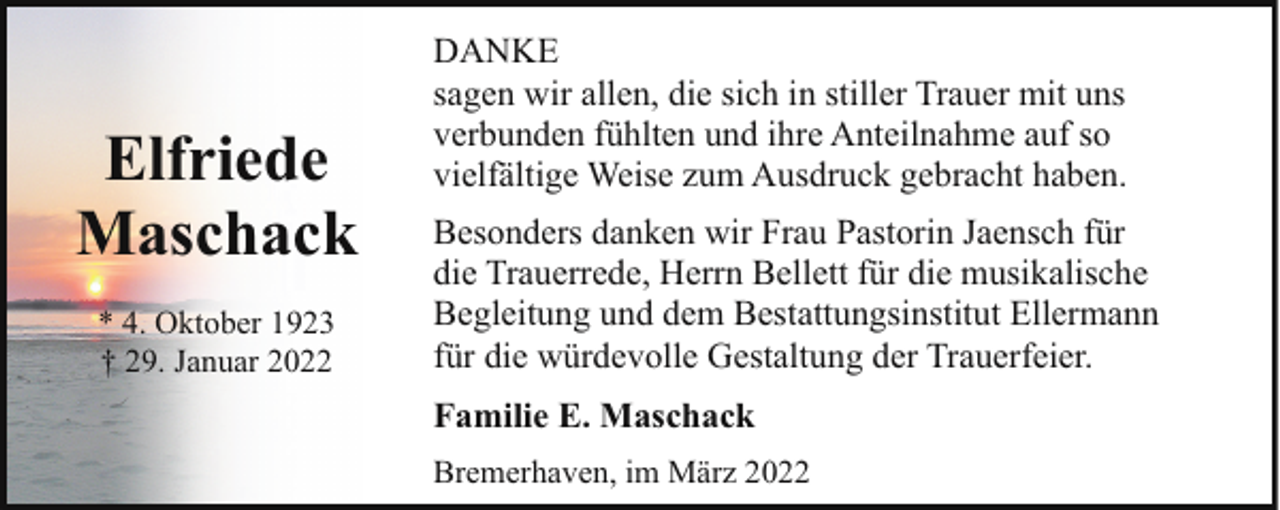 <p>Elfriede<br />Maschack<br />* 4. Oktober 1923<br />† 29. Januar 2022</p><p>DANKE<br />sagen wir allen, die sich in stiller Trauer mit uns<br />verbunden fühlten und ihre Anteilnahme auf so<br />vielfältige Weise zum Ausdruck gebracht haben.<br />Besonders danken wir Frau Pastorin Jaensch für<br />die Trauerrede, Herrn Bellett für die musikalische<br />Begleitung und dem Bestattungsinstitut Ellermann<br />für die würdevolle Gestaltung der Trauerfeier.<br />Familie E. Maschack<br />Bremerhaven, im März 2022</p>