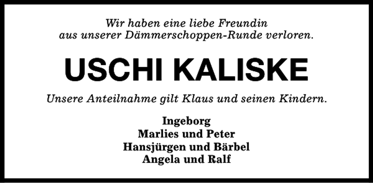 <p>Wir haben eine liebe Freundin<br />aus unserer Dämmerschoppen-Runde verloren.</p><p>USCHI KALISKE</p><p>Unsere Anteilnahme gilt Klaus und seinen Kindern.<br />Ingeborg<br />Marlies und Peter<br />Hansjürgen und Bärbel<br />Angela und Ralf</p>