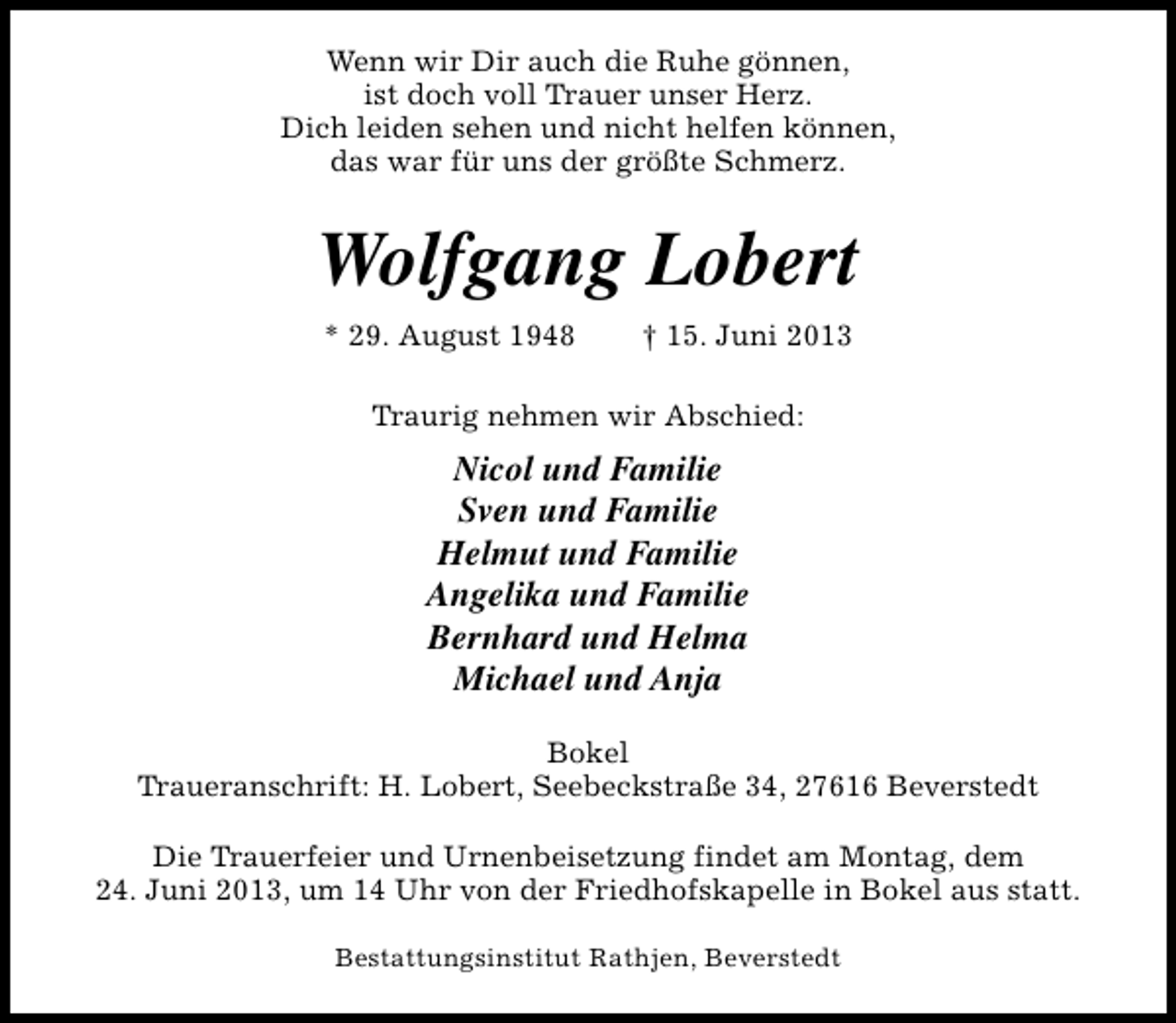 <p>Wenn wir Dir auch die Ruhe gönnen,<br />ist doch voll Trauer unser Herz.<br />Dich leiden sehen und nicht helfen können,<br />das war für uns der größte Schmerz.</p><p>Wolfgang Lobert<br />* 29. August 1948</p><p>† 15. Juni 2013</p><p>Traurig nehmen wir Abschied:</p><p>Nicol und Familie<br />Sven und Familie<br />Helmut und Familie<br />Angelika und Familie<br />Bernhard und Helma<br />Michael und Anja<br />Bokel<br />Traueranschrift: H. Lobert, Seebeckstraße 34, 27616 Beverstedt<br />Die Trauerfeier und Urnenbeisetzung findet am Montag, dem<br />24. Juni 2013, um 14 Uhr von der Friedhofskapelle in Bokel aus statt.<br />Bestattungsinstitut Rathjen, Beverstedt</p>