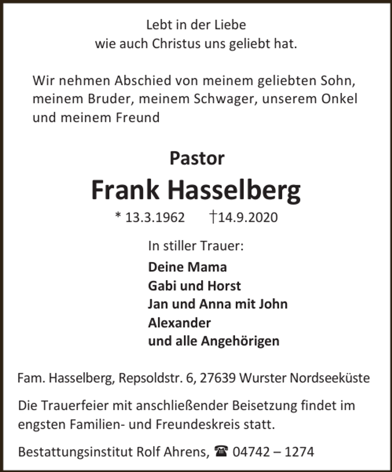 <p>Lebt in der Liebe<br />wie auch Christus uns geliebt hat.<br />Wir nehmen Abschied von meinem geliebten Sohn,<br />meinem Bruder, meinem Schwager, unserem Onkel<br />und meinem Freund</p><p>Pastor</p><p>Frank Hasselberg<br />* 13.3.1962</p><p>†14.9.2020</p><p>In stiller Trauer:<br />Deine Mama<br />Gabi und Horst<br />Jan und Anna mit John<br />Alexander<br />und alle Angehörigen<br />Fam. Hasselberg, Repsoldstr. 6, 27639 Wurster Nordseeküste<br />Die Trauerfeier mit anschließender Beisetzung findet im<br />engsten Familien- und Freundeskreis statt.<br />Bestattungsinstitut Rolf Ahrens,  04742 – 1274</p>