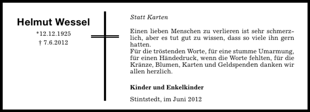 <p>Helmut Wessel<br />*12.12.1925<br />† 7.6.2012</p><p>Statt Karten<br />Einen lieben Menschen zu verlieren ist sehr schmerzlich, aber es tut gut zu wissen, dass so viele ihn gern<br />hatten.<br />Für die tröstenden Worte, für eine stumme Umarmung,<br />für einen Händedruck, wenn die Worte fehlten, für die<br />Kränze, Blumen, Karten und Geldspenden danken wir<br />allen herzlich.<br />Kinder und Enkelkinder<br />Stintstedt, im Juni 2012</p>