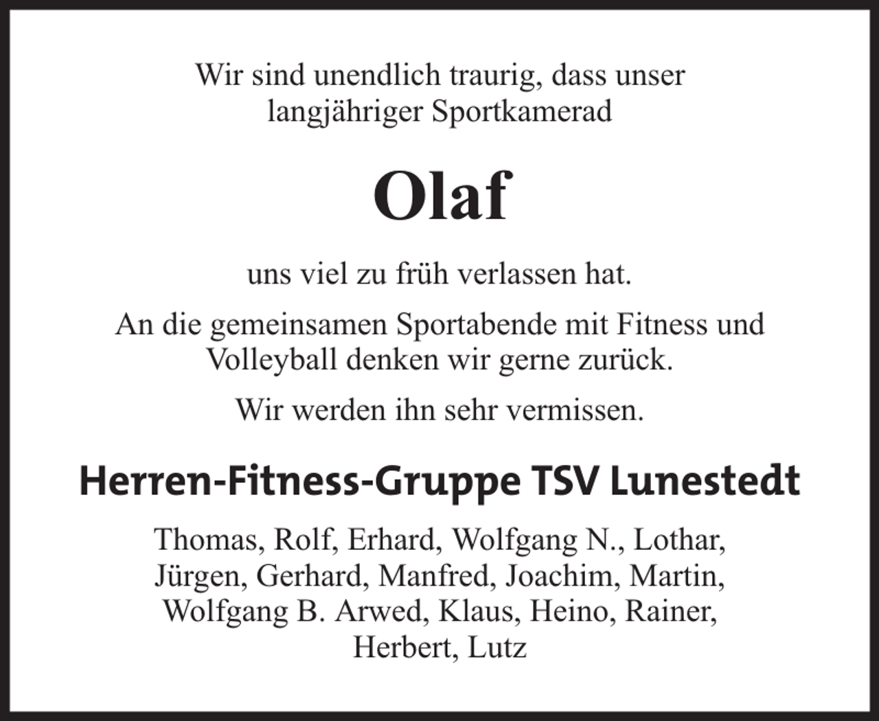 <p>Wir sind unendlich traurig, dass unser<br />langjähriger Sportkamerad</p><p>Olaf<br />uns viel zu früh verlassen hat.<br />An die gemeinsamen Sportabende mit Fitness und<br />Volleyball denken wir gerne zurück.<br />Wir werden ihn sehr vermissen.</p><p>Herren-Fitness-Gruppe TSV Lunestedt<br />Thomas, Rolf, Erhard, Wolfgang N., Lothar,<br />Jürgen, Gerhard, Manfred, Joachim, Martin,<br />Wolfgang B. Arwed, Klaus, Heino, Rainer,<br />Herbert, Lutz</p>